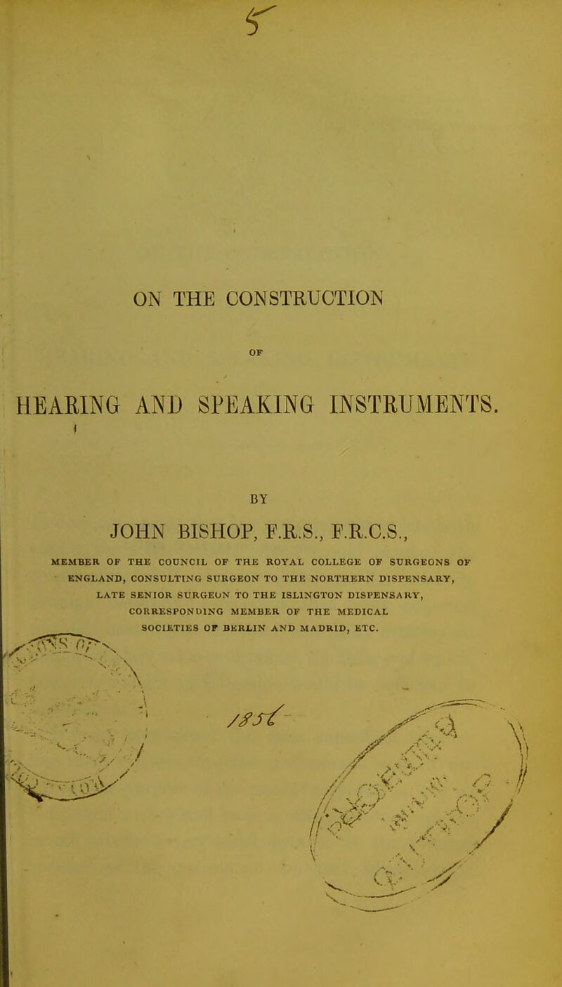 OF HEARING AND SPEAKING INSTRUMENTS. < BY JOHN BISHOP, F.R.S., F.R.C.S., MEMBER OF THE COUNCIL OF THE ROYAL COLLEGE OF SURGEONS OF ENGLAND, CONSULTING SURGEON TO THE NORTHERN DISPENSARY, LATE SENIOR SURGEON TO THE ISLINGTON DISPENSARY, CORRESPONDING MEMBER OF THE MEDICAL SOCIETIES OF BERLIN AND MADRID, ETC. // r-xp .45? O