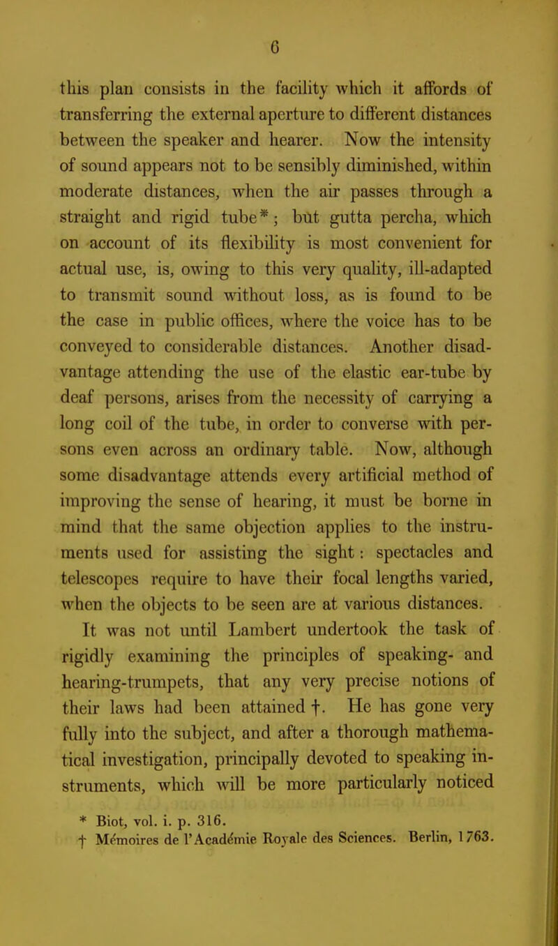 this plan consists in the facility which it affords of transferring the external aperture to different distances between the speaker and hearer. Now the intensity of sound appears not to be sensibly diminished, within moderate distances, when the air passes through a straight and rigid tube*; but gutta percha, which on account of its flexibility is most convenient for actual use, is, owing to this very quality, ill-adapted to transmit sound without loss, as is found to be the case in public offices, where the voice has to be conveyed to considerable distances. Another disad- vantage attending the use of the elastic ear-tube by deaf persons, arises from the necessity of carrying a long coil of the tube, in order to converse with per- sons even across an ordinary table. Now, although some disadvantage attends every artificial method of improving the sense of hearing, it must be borne in mind that the same objection applies to the instru- ments used for assisting the sight: spectacles and telescopes require to have their focal lengths varied, when the objects to be seen are at various distances. It was not until Lambert undertook the task of rigidly examining the principles of speaking- and hearing-trumpets, that any very precise notions of their laws had been attained f. He has gone very fully into the subject, and after a thorough mathema- tical investigation, principally devoted to speaking in- struments, which will be more particularly noticed * Biot, vol. i. p. 316. f Memoires de 1'Academic Royale des Sciences. Berlin, 1763.