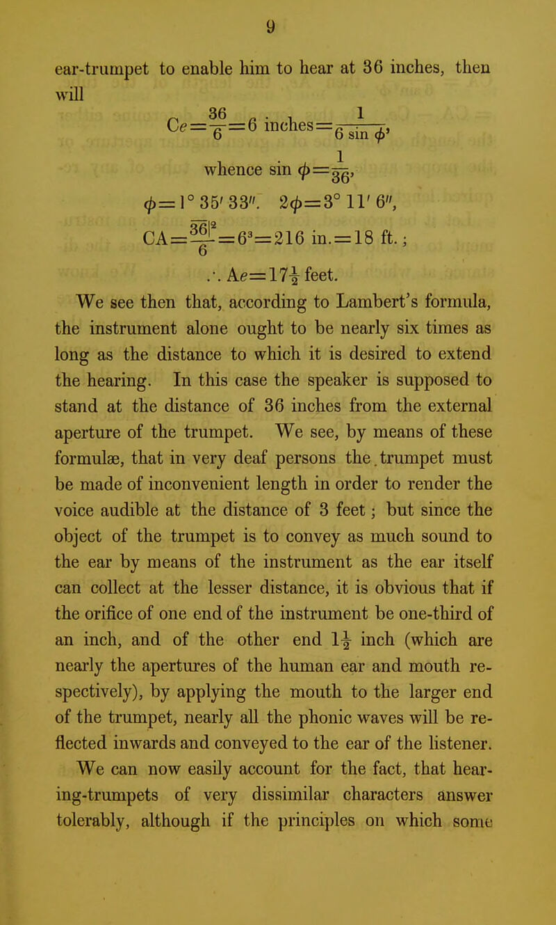 ear-trumpet to enable him to hear at 36 inches, then will C<?=7f=6 inches=fl ■ 6 o sin 9' whence sin <£=^, 0=1° 35'33. 2^=8° 11'6, CA=^=63=216 in. = 18 ft.; 6 .-. Ae=17£feet. We see then that, according to Lambert's formula, the instrument alone ought to be nearly six times as long as the distance to which it is desired to extend the hearing. In this case the speaker is supposed to stand at the distance of 36 inches from the external aperture of the trumpet. We see, by means of these formulae, that in very deaf persons the. trumpet must be made of inconvenient length in order to render the voice audible at the distance of 3 feet j but since the object of the trumpet is to convey as much sound to the ear by means of the instrument as the ear itself can collect at the lesser distance, it is obvious that if the orifice of one end of the instrument be one-third of an inch, and of the other end l-g- inch (which are nearly the apertures of the human ear and mouth re- spectively), by applying the mouth to the larger end of the trumpet, nearly all the phonic waves will be re- flected inwards and conveyed to the ear of the listener. We can now easily account for the fact, that hear- ing-trumpets of very dissimilar characters answer tolerably, although if the principles on which sonic