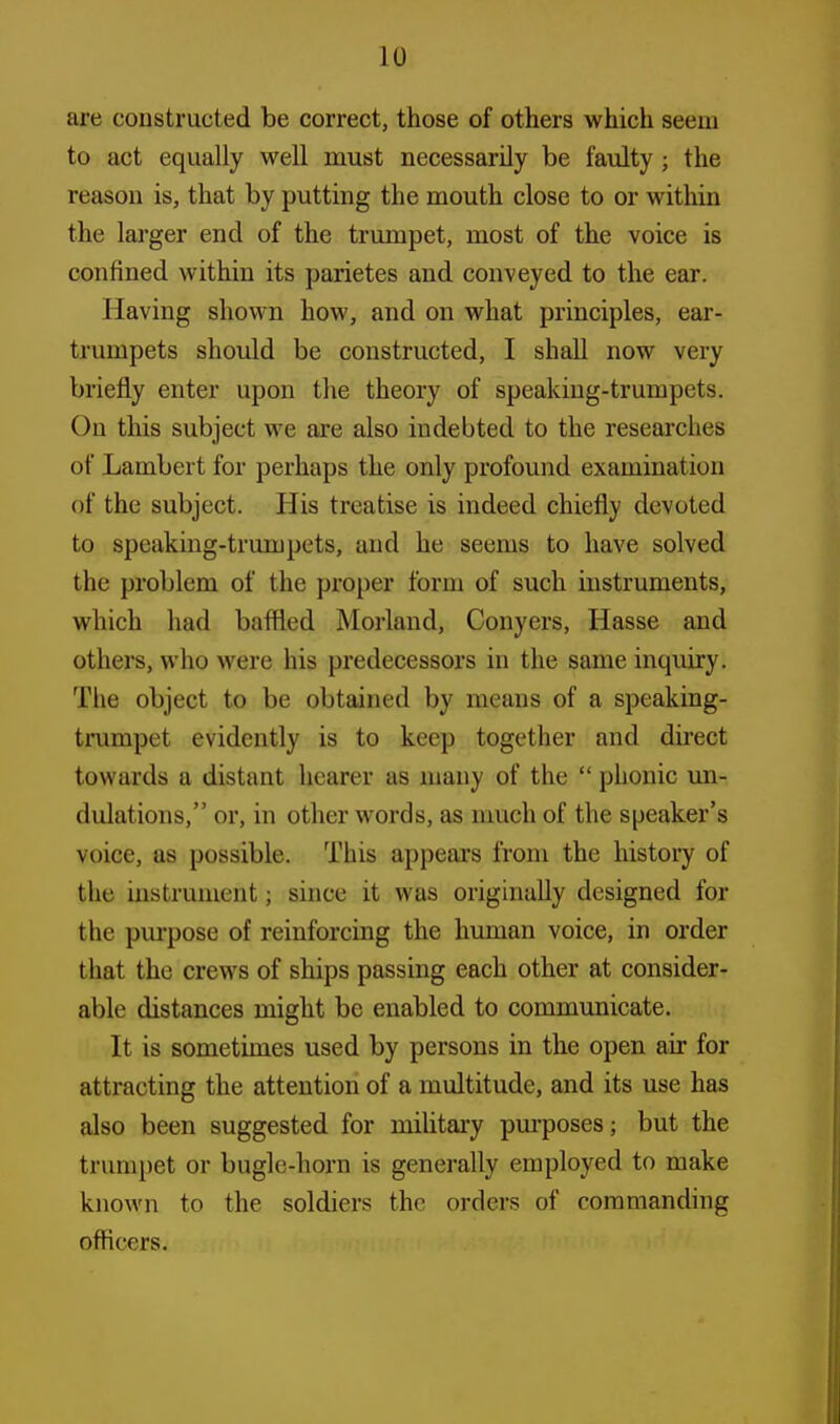 are constructed be correct, those of others which seem to act equally well must necessarily be faulty 5 the reason is, that by putting the mouth close to or within the larger end of the trumpet, most of the voice is confined within its parietes and conveyed to the ear. Having shown how, and on what principles, ear- trumpets should be constructed, I shall now very briefly enter upon the theory of speaking-trumpets. On this subject we are also indebted to the researches of Lambert for perhaps the only profound examination of the subject. His treatise is indeed chiefly devoted to speaking-trumpets, and he seems to have solved the problem of the proper form of such instruments, which had baffled Morland, Conyers, Hasse and others, who were his predecessors in the same inquiry. The object to be obtained by means of a speaking- trumpet evidently is to keep together and direct towards a distant hearer as many of the  phonic un- dulations, or, in other words, as much of the speaker's voice, as possible. This appears from the history of the instrument; since it was originally designed for the purpose of reinforcing the human voice, in order that the crews of ships passing each other at consider- able distances might be enabled to communicate. It is sometimes used by persons in the open air for attracting the attention of a multitude, and its use has also been suggested for military purposes; but the trumpet or bugle-horn is generally employed to make known to the soldiers the orders of commanding officers.