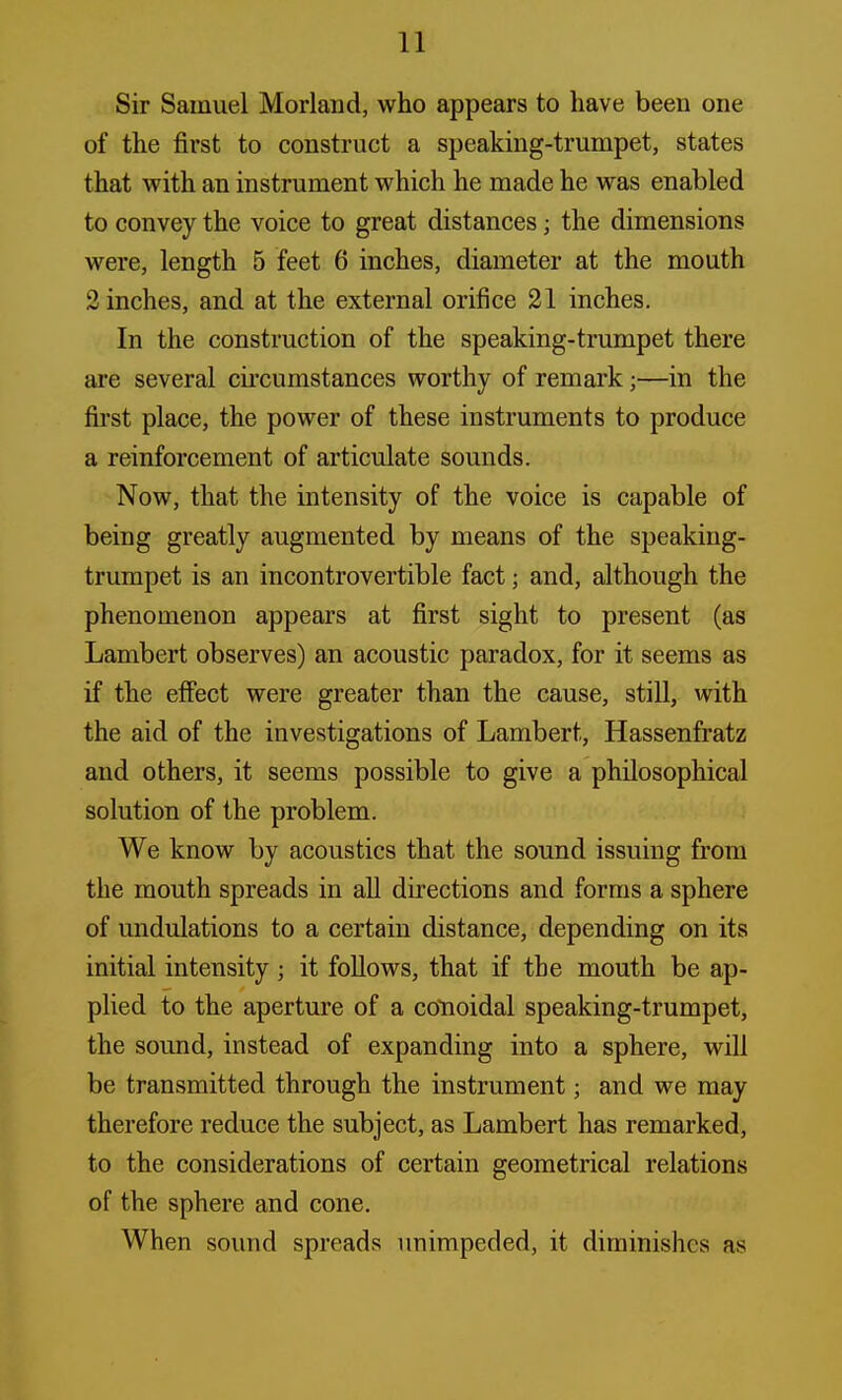 Sir Samuel Morland, who appears to have been one of the first to construct a speaking-trumpet, states that with an instrument which he made he was enabled to convey the voice to great distances j the dimensions were, length 5 feet 6 inches, diameter at the mouth 2 inches, and at the external orifice 21 inches. In the construction of the speaking-trumpet there are several circumstances worthy of remark;—in the first place, the power of these instruments to produce a reinforcement of articulate sounds. Now, that the intensity of the voice is capable of being greatly augmented by means of the speaking- trumpet is an incontrovertible fact; and, although the phenomenon appears at first sight to present (as Lambert observes) an acoustic paradox, for it seems as if the effect were greater than the cause, still, with the aid of the investigations of Lambert, Hassenfratz and others, it seems possible to give a philosophical solution of the problem. We know by acoustics that the sound issuing from the mouth spreads in all directions and forms a sphere of undulations to a certain distance, depending on its initial intensity; it follows, that if the mouth be ap- plied to the aperture of a colloidal speaking-trumpet, the sound, instead of expanding into a sphere, will be transmitted through the instrument; and we may therefore reduce the subject, as Lambert has remarked, to the considerations of certain geometrical relations of the sphere and cone. When sound spreads unimpeded, it diminishes as