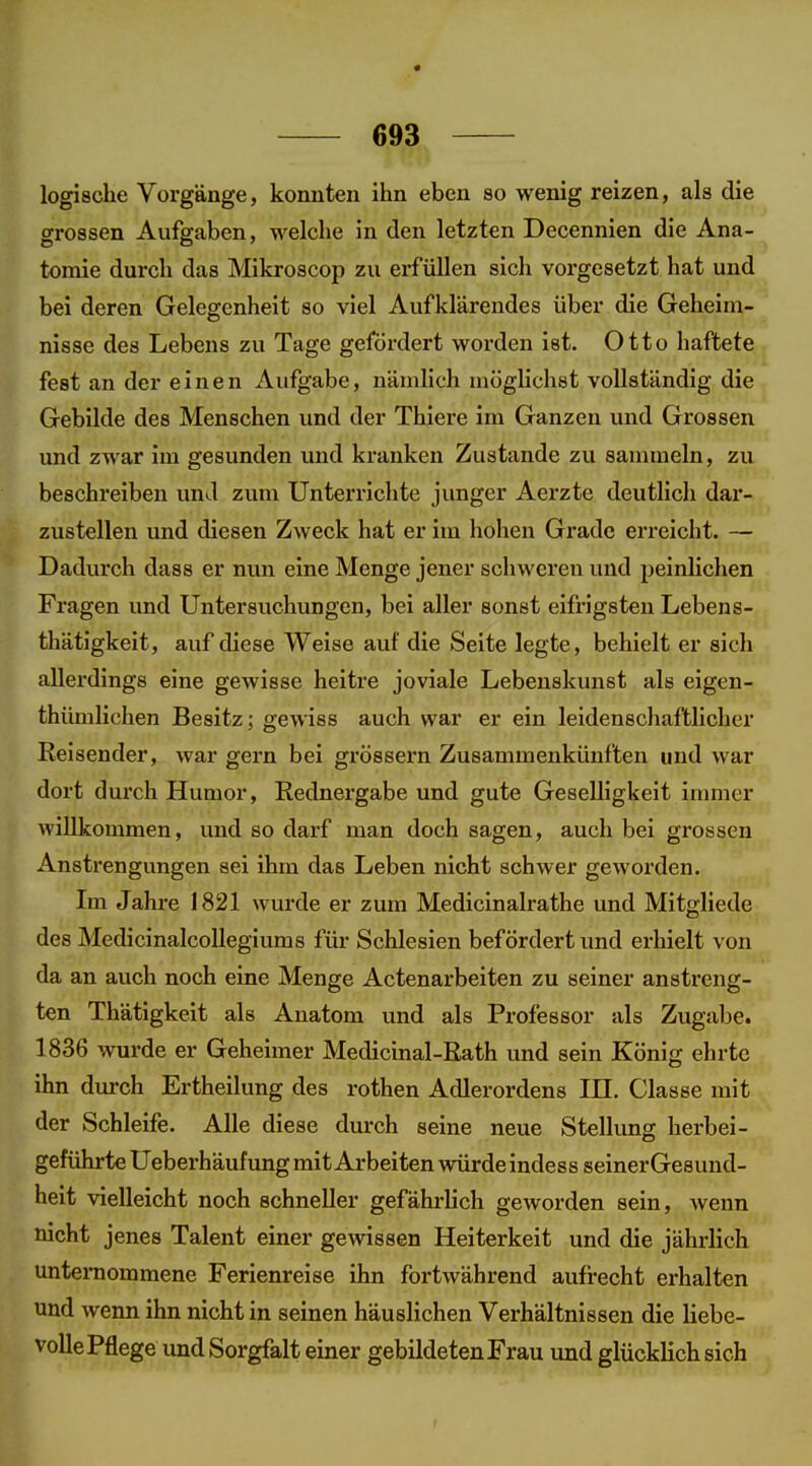 logische Vorgänge, konnten ihn eben so wenig reizen, als die grossen Aufgaben, welche in den letzten Decennien die Ana- tomie durch das Mikroscop zu erfüllen sich vorgesetzt hat und bei deren Gelegenheit so viel Aufklärendes über die Geheim- nisse des Lebens zu Tage gefördert worden ist. Otto haftete fest an der einen Aufgabe, nämlich möglichst vollständig die Gebilde des Menschen und der Thiere im Ganzen und Grossen und zwar im gesunden und kranken Zustande zu sammeln, zu beschreiben und zum Unterrichte junger Aerzte deutlich dar- zustellen und diesen Zweck hat er im hohen Grade erreicht. — Dadurch dass er nun eine Menge jener schweren und 2)einlichen Fragen und Untersuchungen, bei aller sonst eifrigsten Lebens- thätigkeit, auf diese Weise auf die Seite legte, behielt er sich allerdings eine gewisse heitre joviale Lebenskunst als eigen- thümlichen Besitz; gewiss auch war er ein leidenschaftlicher Eeisender, war gern bei grössern Zusammenkünften und war dort durch Humor, Rednergabe und gute Geselligkeit inmier willkommen, und so darf man doch sagen, auch bei grossen Anstrengungen sei ihm das Leben nicht schwer geworden. Im Jahre 1821 wurde er zum Medicinalrathe und Mitgliede des Medicinalcollegiums für Schlesien befördert und erhielt von da an auch noch eine Menge Actenarbeiten zu seiner anstreng- ten Thätigkeit als Anatom und als Professor als Zugabe. 1836 wurde er Geheimer Medicinal-Eath und sein König ehrte ihn durch Ertheilung des rothen Adlerordens III. Classe mit der Schleife. Alle diese durch seine neue Stellung herbei- geführte Ueberhäufung mit Arbeiten würde indess seinerGesund- heit vielleicht noch schneller gefährlich geworden sein, wenn nicht jenes Talent einer gewissen Heiterkeit und die jährlich unteraommene Ferienreise ihn fortwährend aufrecht erhalten und wenn ihn nicht in seinen häuslichen Verhältnissen die liebe- volle Pflege und Sorgfalt einer gebildeten Frau und glücklich sich