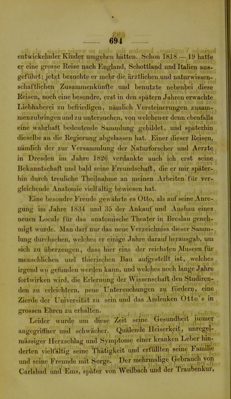 entwickelnder Kinder umgeben liätten. >Sclion — 19 hatte er eine grosse Reise nach England, Schottland und ItaHen aus- geführt; jetzt besuchte er mehr die ärztlichen und uaturwissen- schaftliclien Zusammenkünfte und benutzte nebenbei diese Reisen, noch eine besondre, erst in den spätem Jahren erwachte Liebhaberei zu befriedigen, nämlich Versteinerungen zii8|am- menzubringenundzu untersuchen, von welchen er denn ebenfalls eine wahrhaft bedeutende Sanunkmg gebildet, und späterhin dieselbe an die Regierung abgelassen ]vdt. Einer dieser Reisen, nämlich der zur Versamndung der Natarforseher und Aerzte in Dresden im Jahre I82(j verdankte auch ich. erst seine Bekanntschalt und bald seine Freundschaft, die er mir später- hin durch treuliche Theilnahuie an meinen, Arbeiten für ver- gleichende Anatomie vielfältig bewiesen hat. Eine besondre Freude gewährte es Otto, als auf seine Anre- gung im Jahre 1834 und 35 dey Ankauf und Ausbau eines neuen Locals für das anatomische Theater in Breslau geneh- migt wurde. Man darf nur das neue Verzeichniss dieser Samm- lung durchsehen, welches er einige Jahre darauf herausgab, um sich zu überzeugen, dass hier eins der reichB|;cn Museen für menschlichen und thierisehen Bau aufgestellt ist, , welches irgend wo gefimden werden kann, und Avelches noch lange Jahre fortwirken wird, die Erlernung der Wissenschaft den Studiren- den zu erleichtern, neue Untersuchungen zu fordern, eine Zierde der Universität zu sein und das Andenken Otto's in grossen Ehren zu erhalten. .i , ,f .,f.< i .hd.' » « Leider wurde um diese'Zeit seine ÖesiiÄit iiumer angegriffner und schwäclier.' Quälende Heiserkeit, unregel- mässiger Herzschlag imd Symptome einer kranken Leber hin-.^ derten vielfältig seine Thätigkeit und erfüllte^ seine Familie und seine. Freunde mit Sorge. Der mehrmaiige Gebrauch von Carlsbad und Ems, später voii Weilbach und der Traubenkur,