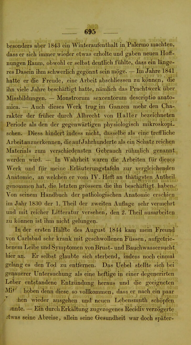 besonders ai)er'l843 ein Winteraufenthalt in Palermo machten, dass er sich immer wieder etwas erholte und gaben neuen Hoff- nungen Kaum, obwohl er selbst deutlich fühlte, dass ein länge- res Dasein ihm schwerlich gegönnt sein möge. — Im Jahre 1841 hatte er die Freude, eine Arbeit abschliessen zu können, die ihn viele Jahre beschäftigt hatte, nämlich das Prachtw;erk über Missbildungen. — Monstrorum sexcentorum descriptio anato- mica. — Auch dieses Werk trug im Ganzen mehr den Cha- rakter der früher durch Albrecht von Hai 1er bezeichneten Periode als den der gegenwärtigen physiologisch mikroskopi- schen. Diess hindert indess nicht, dasselbe als eine treffliche Arbeit anzuerkennen, die auf Jahrhunderte als ein Schatz reichen Materials zum ver|Schieden8ten Gebrauch rühmlich genannt werden Avird. — In Wahrheit waren die Arbeiten für diesem Werk und fjii- meine ■ Erläuterungstafeln zur erbleichenden Anatomie, an welchen er vom IV. Heft an thäti^sten Antheil genommen hat, die letzten grössern die ihn beschäftigt haben. - Von seinem Handbuch der pathologischen Anatomie erschien . im Jahr 18-30 der 1, Theil der zweiten Auflage sehr vermehrt und mit reicher Litteratur versehen, den 2. Theil ausarbeiten zu können ist ihm nicht gelungen. Ijj^ .In d^r ersten Hälfte des August 1844 kam mein Freimd von Öarisbad sehr krank mit geschwollenen Füssen, aufgetrie- benem Leibe und Symptomen von Brust- und Bauchwassersucht hier an. Er selbst glaubte sich sterbend, indess noch einmal gelang es den Tod zu entfernen. Das Uebel stellte sich bei geijauerer Untersuchung als eine heftige in einer degenerirten Lel;er entstandene Entzündung heraus und die geeigneten Mi+' hoben denn diese so vollkommen, dass er nach ein paar ;hen wieder ausgeben und neuen Leben smuth schöpfen jnnte. — Ein durch Erkältung zugezogenes Ilecidiv verzögerte jtwas seine Abreise, allein seine Gesundheit war doch später-