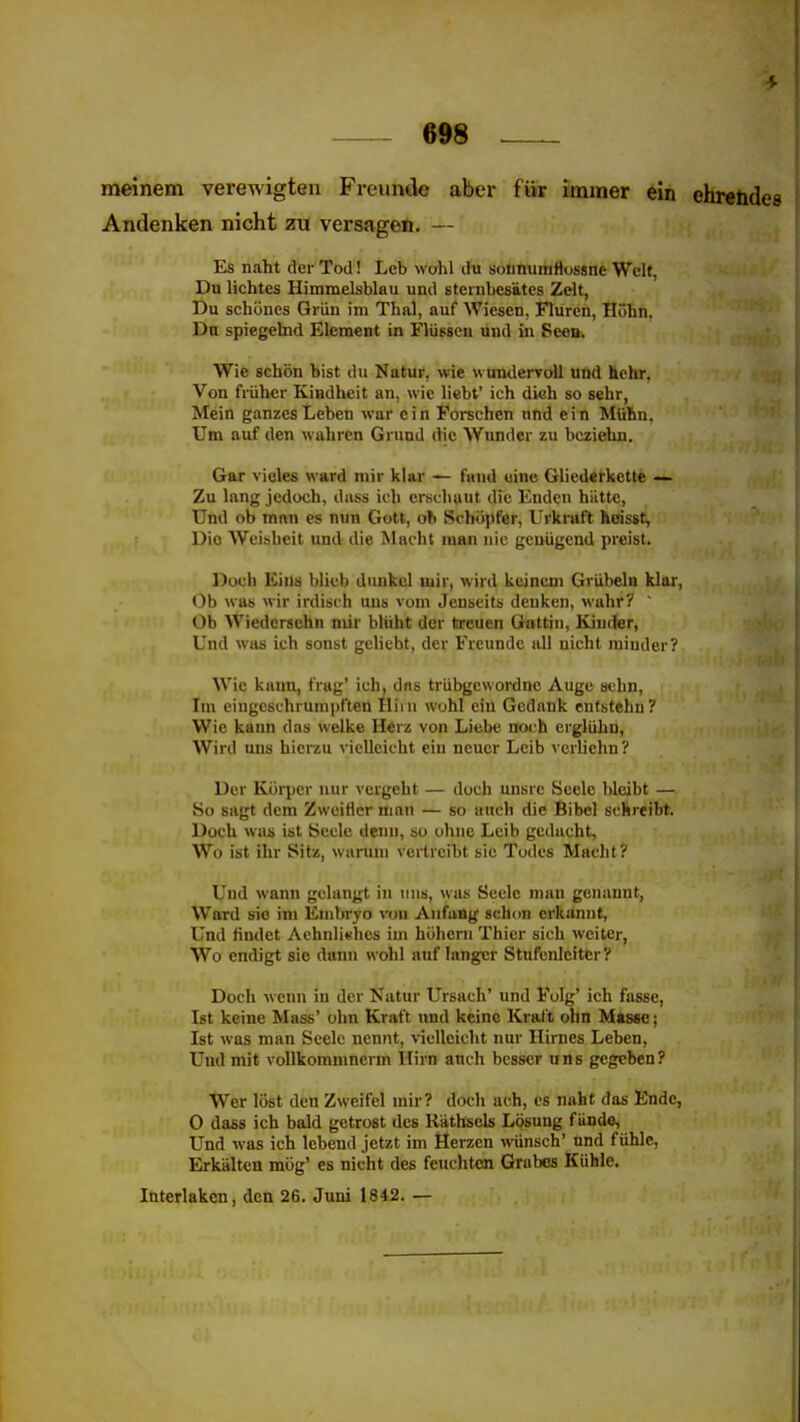 meinem verewigten Freunde aber für immer ein ehrendes Andenken nicht zu versagen. — Es naht der Tod! Leb wühl du soiinumttossne Welt, Du lichtes Himmelsblau und Bternbesütcs Zelt, Du schönes Grün im Thal, auf Wiesen, Fluren, Höhn. Dn spiegelnd Element in Flüssen und in Seen. Wie schön bist du Natur, wie wundervoll und hehr, Von früher Kindheit an, wie liebt' ich dich so sehr, Mein ganzes Leben war c i n Forschen nnd e i n Mühn. Um auf den wahren Grund die Wunder zu bcziehn. Gar vieles ward mir klar — fand eine Gliederkette — Zu lang jedoch, diiss ich erschaut die Enden hätte. Und ob man es nun Gott, ob Schöpfer, Urkraft hoisst, Die Weisheit und die Macht man nie genügend preist. Doch Eiiiü blieb dunkel mir, wird keinem Grübeln klar. Ob was wir irdisch uns vom Jenseits denken, wahr? Ob Wiedersehn mir blüht der treuen Gattin, Kiucter, Und was ich sonst geliebt, der Freunde all nicht minder? Wie kann, frag' ich, das trübgcwordne Auge aehn. Im eingeschrumpften Hii n wohl ein Gedank entstehn? Wie kann das welke Herz von Liebe noch erglühn, Wird uns hierzu vielleicht ein neuer Leib vcrliehn? Der Körper nur vergeht — doch unsrc Seele l)lcibt — So sagt dem ZwciHer man — so auch die Bibel schreibt. Doch was ist Seele denn, so ohne Leib gedacht. Wo ist ihr Sitz, wanmi vertreibt sie Todes Maclit? Und wann gelangt in uns, was Seele man genannt, Ward sie im Embryo von Anfang schon crkuniit, Und findet Achuli^hes im hohem Thier sich weiter, , Wo endigt sie dann wohl auf langer Stufenleiter ? Doch wenn in der Natur Ursach' und Folg' ich fasse, Ist keine Mass' ohn Kraft und keine Kraft ohn Masse; Ist was man Seele nennt, vielleicht nur Hirnes Leben, Und mit vollkommnerm Hirn auch besser uns gegeben? Wer löst den Zweifel mir? doch ach, es naht das Ende, 0 dass ich bald getrost des Räthsels Lösung fände, Und was ich lebend jetzt im Herzen wünsch' nnd fühle, Erkälten mög' es nicht des feuclitcn Grabes Kühle. Interlakcn, den 26. Juni 1842. —