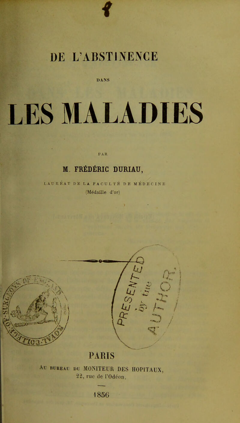 DE L'ABSTINENCE DANS LES MALADIES PAR M. FRÉDÉRIC DURIAU, LAURÉAT DE LA FACULTÉ DE MÉDECINE (Médaille d'or) PARIS Ai niiiiEAi d( MONITEUR DES HOPITAUX, 22, rue de l'Odéon. 1850