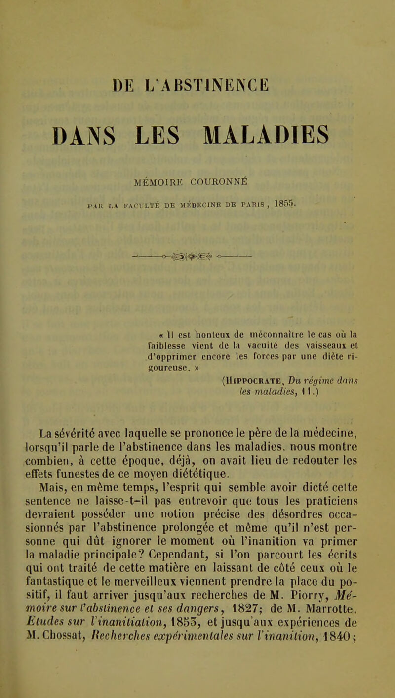 DANS LES MALADIES MÉMOIRE COURONNÉ PAU LA FACULTÉ DE MEDECINE DE PAUlS , 1855. « Il est honteux de méconnaître le cas où la faiblesse vient de la vacuité des vaisseaux et d'opprimer encore les forces par une diète ri- goureuse. » (HiPPOCRATE, Du régime dans les maladies, 11.) La sévérité avec laquelle se prononce le père de la médecine, lorsqu'il parle de l'abstinence dans les maladies, nous montre combien, à cette époque, déjà, on avait lieu de redouter les effets funestes de ce moyen diététique. Mais, en même temps, l'esprit qui semble avoir dicté celte sentence ne laisse-t-il pas entrevoir que tous les praticiens devraient posséder une notion précise des désordres occa- sionnés par l'abstinence prolongée et même qu'il n'est per- sonne qui dût ignorer le moment où l'inanition va primer la maladie principale? Cependant, si l'on parcourt les écrits qui ont traité de cette matière en laissant de côté ceux où le fantastique et le merveilleux viennent prendre la place du po- sitif, il faut arriver jusqu'aux recherches de M. Piorry, Mé- moire sur l'abstinence et ses dangers, 1827; de M. Marrotte, Etudes sur Vinanilialion, 1855, et jusqu'aux expériences de M. Chossat, Recherches expérimentales sur l'inanition, 1840;