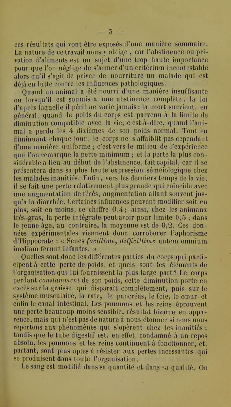 ces résultats qui vont être exposés d'une manière sommaire. La nature de ce travail nous y oblige , car l'abstinence ou pri- vation d'aliments est un sujet d'une trop haute importance pour que l'on néglige de s'armer d'un critérium incontestable alors qu'il s'agit de priver de nourriture un malade qui est déjà en lutte contre les influences pathologiques. Quand un animal a été nourri d'une manière insuffisante ou lorsqu'il est soumis à une abstinence complète , la loi d'après laquelle il périt ne varie jamais: la mort survient, en général, quand le poids du corps est parvenu à la limite de diminution compatible avec la vie, c'est-à-dire, quand l'ani- mal a perdu les 4 dixièmes de son poids normal. Tout en diminuant chaque jour, le corps ne s'affaiblit pas cependant d'une manière uniforme; c'est vers le milieu de l'expérience que l'on remarque la perte minimum ; et la perte la plus con- sidérable a lieu au début de l'abstinence, faitcapital, car il se présentera dans sa plus haute expression séméiologique chez les malades inanitiés. Enfin, vers les derniers temps de la vie, il se fait une perte relativement plus grande qui coïncide avec une augmentation de fécès, augmentation allant souvent jus- qu'à la diarrhée. Certaines influences peuvent modifier soit en plus, soit en moins, ce chiffre 0,4; ainsi, chez les animaux très-gras, la perte intégrale peut avoir pour limite 0,5 ; dans le jeune âge, au contraire, la moyenne est de 0,2. Ces don- nées expérimentales viennent donc corroborer l'aphorisme d'Hippocrate : « Senes facillime, difficillime autem omnium inediam ferunt infantes. » Quelles sont donc les différentes parties du corps qui parti- cipent à cette perte de poids, et quels sont les éléments de l'organisation qui lui fournissent la plus large part? Le corps perdant constamment de son poids, cette diminution porte en excès sur la graisse, qui disparait complètement, puis sur le système musculaire, la rate, le pancréas, le foie, te cœur et enfin le canal intestinal. Les poumons et les reins éprouvent une perte beaucoup moins sensible, résultat bizarre en appa- rence, mais qui n'est pas de nature à nous étonner si nous nous reportons aux phénomènes qui s'opèrent chez les inanitiés : tandis que le tube digestif est, en effet, condamné à un repos absolu, les poumons et les reins continuent à fonctionner, et, partant, sont plus aples à résister aux pertes incessantes qui se produisent dans toute l'organisation. Le sang est modifié dans sa quantité et dans sa qualité. On