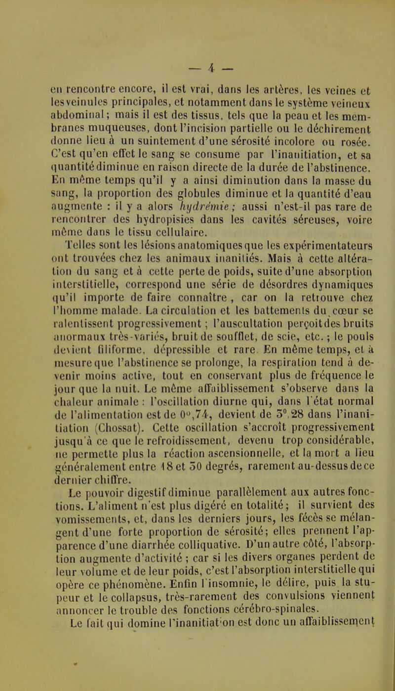 en rencontre encore, il est vrai, dans les artères, les veines et lesvcinules principales, et notamment dans le système veineux abdominal ; mais il est des tissus, tels que la peau et les mem- branes muqueuses, dont l'incision partielle ou le déchirement donne lieu à un suintement d'une sérosité incolore ou rosée. C'est qu'en effet le sang se consume par l'inauitiation, et sa t|uantitédiminue en raison directe de la durée de l'abstinence. En même temps qu'il y a ainsi diminution dans la masse du snng, la proportion des globules diminue et la quantité d'eau augmente : il y a alors hydrêmie ; aussi n'est-il pas rare de rencontrer des hydropisies dans les cavités séreuses, voire môme dans le tissu cellulaire. Telles sont les lésions anatomiquesque les expérimentateurs mil trouvées chez les animaux inanitiés. Mais à cette altéra- tion du sang et à cette perte de poids, suite d'une absorption interstitielle, correspond une série de désordres dynamiques qu'il importe de faire connaître , car on la retrouve chez l'homme malade. La circulation et les battements du coeur se ralentissent progressivement ; l'auscultation perçoitdes bruits anormaux très-variés, bruit de soufflet, de scie, etc. ; le pouls devient filiforme, dépressible et rare. En même temps, et à mesure que l'abstinence se prolonge, la respiration tend à de- venir moins active, tout en conservant plus de fréquence le jour que la nuit. Le môme affaiblissement s'observe dans la chaleur animale : l'oscillation diurne qui, dans l'état normal de l'alimentation est de 0°,74, devient de 5°,28 dans l'inani- liation (Chossat). Cette oscillation s'accroît progressivement jusqu'à ce que le refroidissement, devenu trop considérable, ne permette plus la réaction ascensionnelle, et la mort a lieu généralement entre 18 et 50 degrés, rarement au-dessusdece dernier chiffre. Le pouvoir digestif diminue parallèlement aux autres fonc- tions. L'aliment n'est plus digéré en totalité; il survient des vomissements, et, dans les derniers jours, les fécèssc mélan- gent d'une forte proportion de sérosité; elles prennent l'ap- parence d'une diarrhée colliquative. D'un autre côté, l'absorp- tion augmente d'activité ; car si les divers organes perdent de leur volume et de leur poids, c'est l'absorption interstitielle qui opère ce phénomène. Enfin l'insomnie, le délire, puis la stu- peur et le collapsus, très-rarement des convulsions viennent annoncer le trouble des fonctions cérébro-spinales. Le fait qui domine l'inanitiat;on est donc un affaiblissement