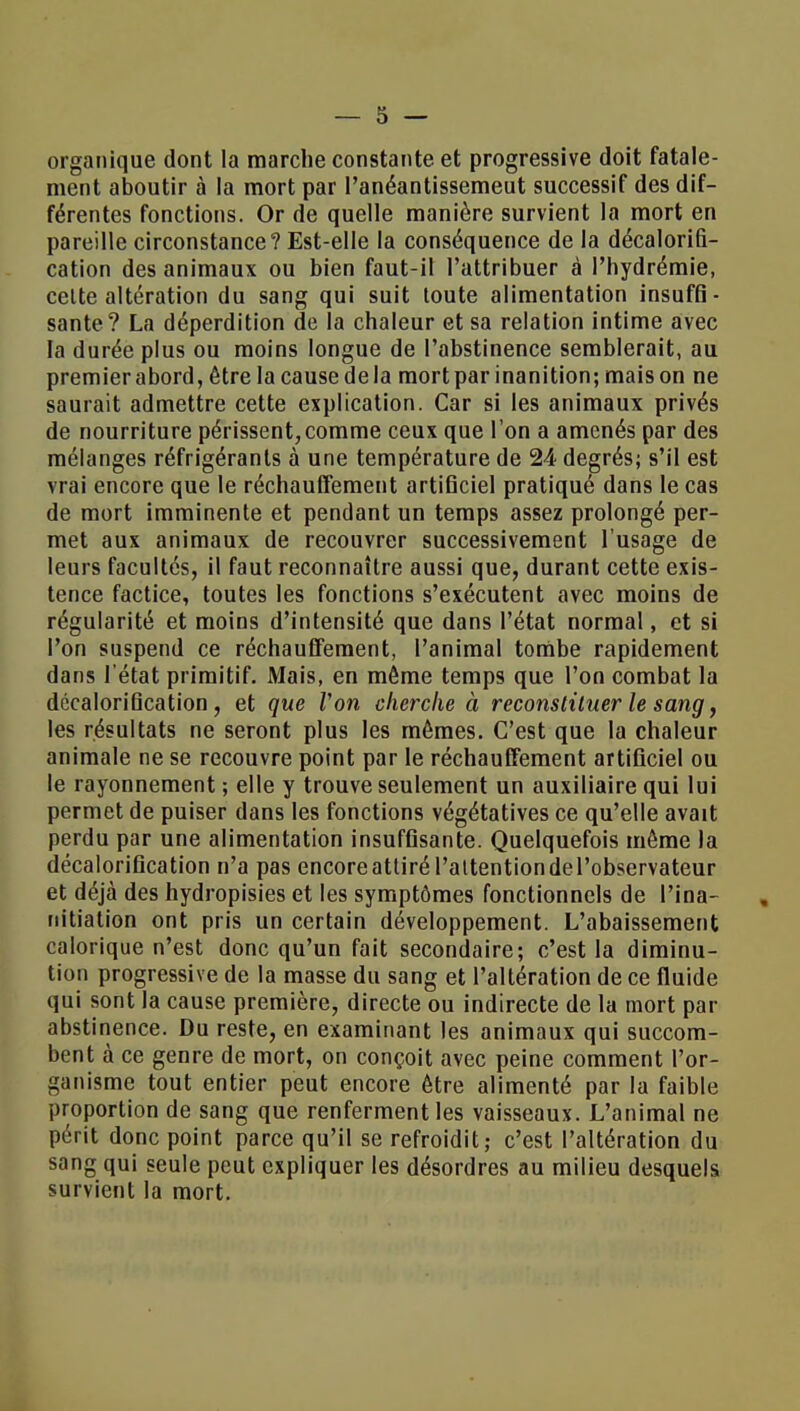 organique dont la marche constante et progressive doit fatale- ment aboutir à la mort par l'anéantissemeut successif des dif- férentes fonctions. Or de quelle manière survient la mort en pareille circonstance? Est-elle la conséquence de la décalorifi- cation des animaux ou bien faut-il l'attribuer à l'hydrémie, celte altération du sang qui suit toute alimentation insuffi- sante? La déperdition de la chaleur et sa relation intime avec la durée plus ou moins longue de l'abstinence semblerait, au premierabord, être la causedela mort par inanition; maison ne saurait admettre cette explication. Car si les animaux privés de nourriture périssent,comme ceux que l'on a amenés par des mélanges réfrigérants à une température de 24 degrés; s'il est vrai encore que le réchauffement artificiel pratiqué dans le cas de mort imminente et pendant un temps assez prolongé per- met aux animaux de recouvrer successivement l'usage de leurs facultés, il faut reconnaître aussi que, durant cette exis- tence factice, toutes les fonctions s'exécutent avec moins de régularité et moins d'intensité que dans l'état normal, et si l'on suspend ce réchauffement, l'animal tombe rapidement dans l'état primitif. Mais, en môme temps que l'on combat la décaloriQcation, et que Von cherche à reconstituer le sang, les résultats ne seront plus les mêmes. C'est que la chaleur animale ne se recouvre point par le réchauffement artificiel ou le rayonnement ; elle y trouve seulement un auxiliaire qui lui permet de puiser dans les fonctions végétatives ce qu'elle avait perdu par une alimentation insuffisante. Quelquefois même la décalorification n'a pas encoreattirél'attentiondel'observateur et déjà des hydropisies et les symptômes fonctionnels de l'ina- nitiation ont pris un certain développement. L'abaissement calorique n'est donc qu'un fait secondaire; c'est la diminu- tion progressive de la masse du sang et l'altération de ce fluide qui sont la cause première, directe ou indirecte de la mort par abstinence. Du reste, en examinant les animaux qui succom- bent à ce genre de mort, on conçoit avec peine comment l'or- ganisme tout entier peut encore être alimenté par la faible proportion de sang que renferment les vaisseaux. L'animal ne périt donc point parce qu'il se refroidit; c'est l'altération du sang qui seule peut expliquer les désordres au milieu desquels survient la mort.