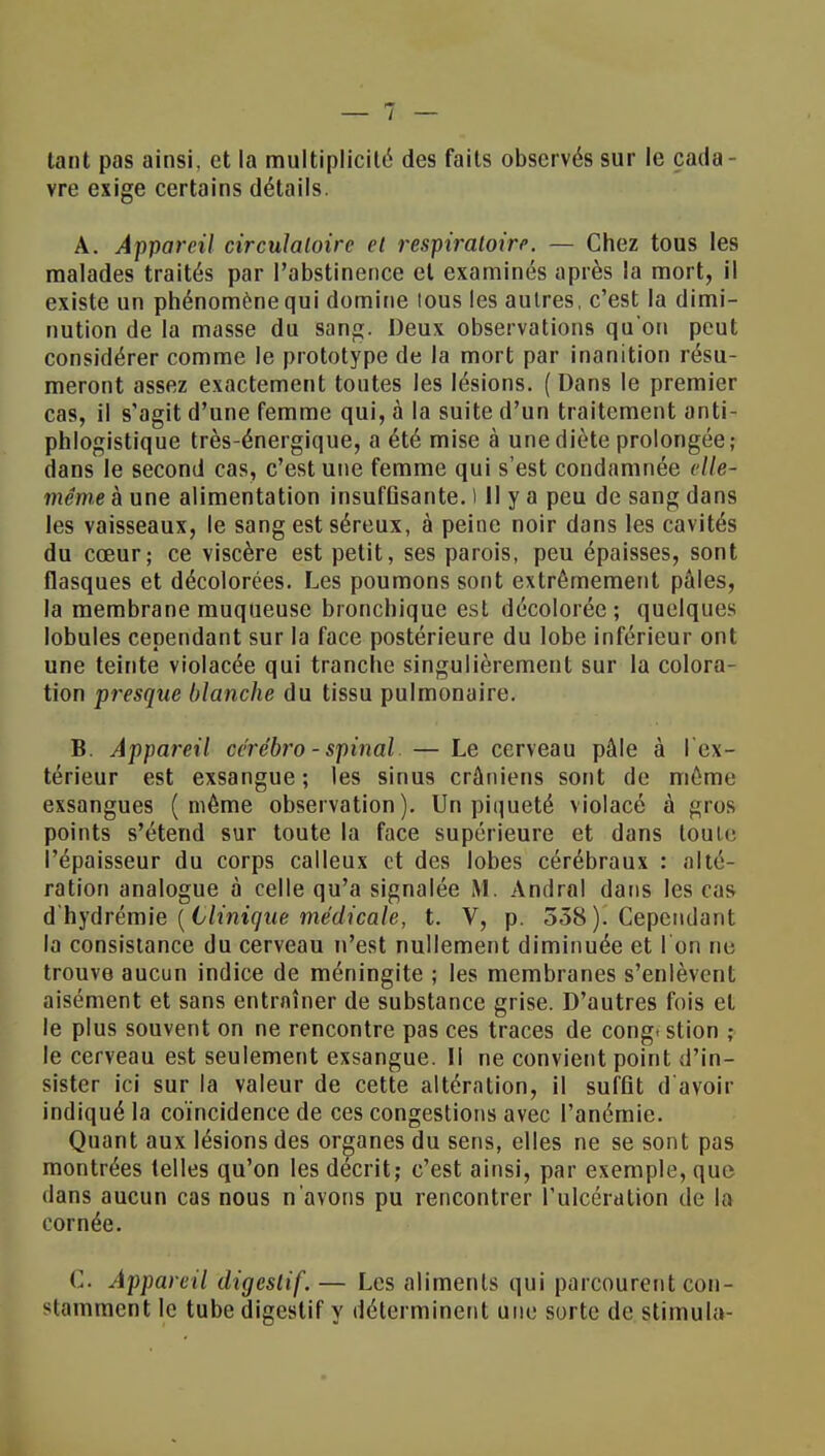 tant pas ainsi, et la multiplicité des faits observés sur le cada - vre exige certains détails. A. Appareil circulatoire et respiratoire. — Chez tous les malades traités par l'abstinence et examinés après la mort, il existe un phénomène qui domine tous les autres, c'est la dimi- nution de la masse du sang. Deux observations qu'on peut considérer comme le prototype de la mort par inanition résu- meront assez exactement tontes les lésions. ( Dans le premier cas, il s'agit d'une femme qui, à la suite d'un traitement anti- phlogistique très-énergique, a été mise à une diète prolongée; dans le second cas, c'est une femme qui s'est condamnée elle- même à une alimentation insuffisante. ) Il y a peu de sang dans les vaisseaux, le sang est séreux, à peine noir dans les cavités du cœur; ce viscère est petit, ses parois, peu épaisses, sont flasques et décolorées. Les poumons sont extrêmement pâles, la membrane muqueuse bronchique est décolorée ; quelques lobules cependant sur la face postérieure du lobe inférieur ont une teinte violacée qui tranche singulièrement sur la colora- tion presque blanche du tissu pulmonaire. B. Appareil cérébro-spinal — Le cerveau pâle à I ex- térieur est exsangue ; les sinus crâniens sont de même exsangues (même observation). Un piqueté violacé à gros points s'étend sur toute la face supérieure et dans toute l'épaisseur du corps calleux et des lobes cérébraux : alté- ration analogue à celle qu'a signalée M. Andral dans les cas d hydrémie ( Clinique médicale, t. V, p. 538). Cependant la consistance du cerveau n'est nullement diminuée et l'on ne trouve aucun indice de méningite ; les membranes s'enlèvent aisément et sans entraîner de substance grise. D'autres fois et le plus souvent on ne rencontre pas ces traces de congt stion ; le cerveau est seulement exsangue. Il ne convient point d'in- sister ici sur la valeur de cette altération, il suffit d'avoir indiqué la coïncidence de ces congestions avec l'anémie. Quant aux lésions des organes du sens, elles ne se sont pas montrées telles qu'on les décrit; c'est ainsi, par exemple, que dans aucun cas nous n'avons pu rencontrer l'ulcération de la cornée. C Appareil digestif. — Les aliments qui parcourent con- stamment le tube digestif y déterminent une sorte de stimula-