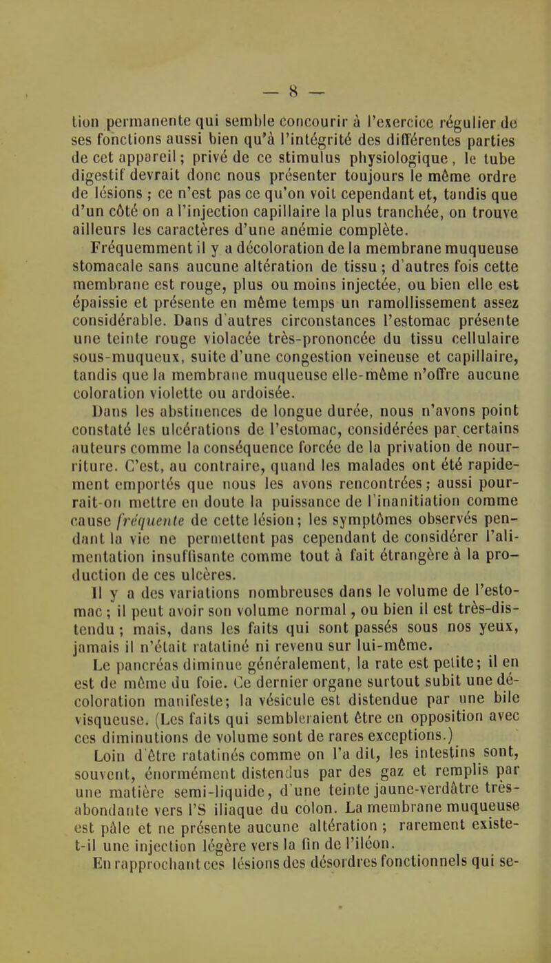 lion permanente qui semble concourir à l'exercice régulier do ses fonctions aussi bien qu'à l'intégrité des différentes parties de cet appareil ; privé de ce stimulus physiologique, le tube digestif devrait donc nous présenter toujours le même ordre de lésions ; ce n'est pas ce qu'on voit cependant et, tandis que d'un côté on a l'injection capillaire la plus tranchée, on trouve ailleurs les caractères d'une anémie complète. Fréquemment il y a décoloration de la membrane muqueuse stomacale sans aucune altération de tissu; d'autres fois cette membrane est rouge, plus ou moins injectée, ou bien elle est épaissie et présente en même temps un ramollissement assez considérable. Dans d'autres circonstances l'estomac présente une teinte rouge violacée très-prononcée du tissu cellulaire sous-muqueux, suite d'une congestion veineuse et capillaire, tandis que la membrane muqueuse elle-même n'offre aucune coloration violette ou ardoisée. Dans les abstinences de longue durée, nous n'avons point constaté les ulcérations de l'estomac, considérées par certains auteurs comme la conséquence forcée de la privation de nour- riture. C'est, au contraire, quand les malades ont été rapide- ment emportés que nous les avons rencontrées; aussi pour- rait-on mettre en doute la puissance de l'inanitiation comme cause fréquente de celte lésion; les symptômes observés pen- dant lu vie ne permettent pas cependant de considérer l'ali- mentation insuffisante comme tout à fait étrangère à la pro- duction de ces ulcères. Il y a des variations nombreuses dans le volume de l'esto- mac ; il peut avoir son volume normal, ou bien il est très-dis- tendu ; mais, dans les faits qui sont passés sous nos yeux, jamais il n'était ratatiné ni revenu sur lui-môme. Le pancréas diminue généralement, la rate est petite; il en est de même du foie. Ce dernier organe surtout subit une dé- coloration manifeste; la vésicule est distendue par une bile visqueuse. (Les faits qui sembleraient être en opposition avec ces diminutions de volume sont de rares exceptions.) Loin d'être ratatinés comme on l'a dit, les intestins sont, souvent, énormément distendus par des gaz et remplis par une matière semi-liquide, d'une teinte jaune-verdâtre très- abondante vers L'S iliaque du colon. La membrane muqueuse est pâle et ne présente aucune altération ; rarement existe- t-il une injection légère vers la fin de l'iléon. En rapprochant ces lésions des désordres fonctionnels qui se-