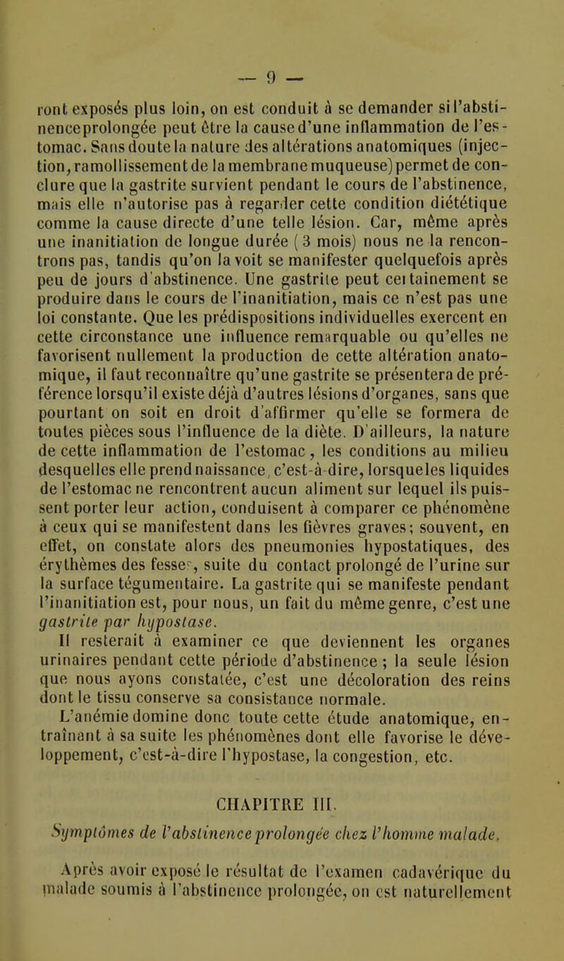 nenceprolongée peut être la cause d'une inflammation de l'es- tomac. Sans doute la nature des altérations anatomiques (injec- tion, ramollissement de la membrane muqueuse) permet de con- clure que la gastrite survient pendant le cours de l'abstinence, m;iis elle n'autorise pas à regarder cette condition diététique comme la cause directe d'une telle lésion. Car, même après une inanitiation de longue durée ( 3 mois) nous ne la rencon- trons pas, tandis qu'on la voit se manifester quelquefois après peu de jours d'abstinence. Une gastrite peut ceitainement se produire dans le cours de Tinanitiation, mais ce n'est pas une loi constante. Que les prédispositions individuelles exercent en cette circonstance une influence remarquable ou qu'elles ne favorisent nullement la production de cette altération anato- mique, il faut reconnaître qu'une gastrite se présentera de pré- férence lorsqu'il existe déjà d'autres lésions d'organes, sans que pourtant on soit en droit d'affirmer qu'elle se formera de toutes pièces sous l'influence de la diète. D'ailleurs, la nature de cette inflammation de l'estomac, les conditions au milieu desquelles elle prend naissance,c'est-à dire, lorsqueles liquides de l'estomac ne rencontrent aucun aliment sur lequel ils puis- sent porter leur action, conduisent à comparer ce phénomène à ceux qui se manifestent dans les fièvres graves; souvent, en effet, on constate alors des pneumonies hypostatiques, des érythèmes des fesser, suite du contact prolongé de l'urine sur la surface tégumentaire. La gastrite qui se manifeste pendant Pinanitiation est, pour nous, un fait du môme genre, c'est une gastrite par lujpostase. Il resterait à examiner ce que deviennent les organes urinaires pendant cette période d'abstinence ; la seule lésion que nous ayons constatée, c'est une décoloration des reins dont le tissu conserve sa consistance normale. L'anémie domine donc toute cette étude anatomique, en- traînant à sa suite les phénomènes dont elle favorise le déve- loppement, c'est-à-dire l'hypostase, la congestion, etc. CHAPITRE III, Symptômes de Vabst inence prolongée chez l'homme malade, Après avoir exposé le résultat de l'examen cadavérique du rnalade soumis à l'abstinence prolongée, on est naturellement