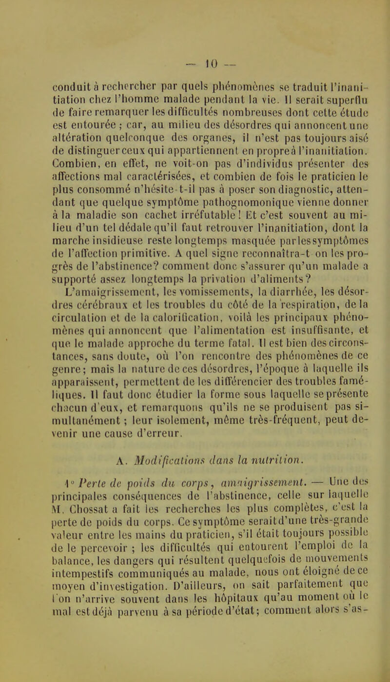 conduit à rechercher par quels phénomènes se traduit l'inani tiation chez l'homme malade pendant la vie. Il serait superflu de faire remarquer les difficultés nombreuses dont cette étude est entourée ; car, au milieu des désordres qui annoncent une altération quelconque des organes, il n'est pas toujours aisé de distinguerceux qui appartiennent en propreà Pinanitiation. Combien, en effet, ne voit-on pas d'individus présenter des affections mal caractérisées, et combien de fois le praticien le plus consommé n'hésite-t-il pas à poser son diagnostic, atten- dant que quelque symptôme pathognomonique vienne donner à la maladie son cachet irréfutable! Et c'est souvent au mi- lieu d'un tel dédale qu'il faut retrouver l'inanitiation, dont la marche insidieuse reste longtemps masquée parlessymptômes de l'affection primitive. A quel signe reconnaîtra-t on les pro- grès de l'abstinence? comment donc s'assurer qu'un malade a supporté assez longtemps la privation d'aliments? L'amaigrissement, les vomissements, la diarrhée, les désor- dres cérébraux et les troubles du côté de la respiration, delà circulation et de la calorilication, voilà les principaux phéno- mènes qui annoncent que l'alimentation est insuffisante, et que le malade approche du terme fatal. Il est bien descircons- tances, sans doute, où l'on rencontre des phénomènes de ce genre; mais la nature de ces désordres, l'époque à laquelle ils apparaissent, permettent de les différencier des troubles famé- liques. Il faut donc étudier la forme sous laquelle se présente chacun d'eux, et remarquons qu'ils ne se produisent pas si- multanément ; leur isolement, môme très-fréquent, peut de- venir une cause d'erreur. A. Modifications dans la nutrition. 10Perte de poids du corps, amaigrissement.— Une des principales conséquences de l'abstinence, celle sur laquelle M. Chossat a fait les recherches les plus complètes, c'est la perte de poids du corps. Ce symptôme seraitd'une très-grande, valeur entre les mains du praticien, s'il était toujours possible de le percevoir ; les difficultés qui entourent l'emploi de la balance, les dangers qui résultent quelquefois de mouvements intempestifs communiqués au malade, nous ont éloigné de ce moyen d'investigation. D'ailleurs, on sait parfaitement que l'on n'arrive souvent dans les hôpitaux qu'au moment où le mal est déjà parvenu à sa période d'état; comment alors s'aSr