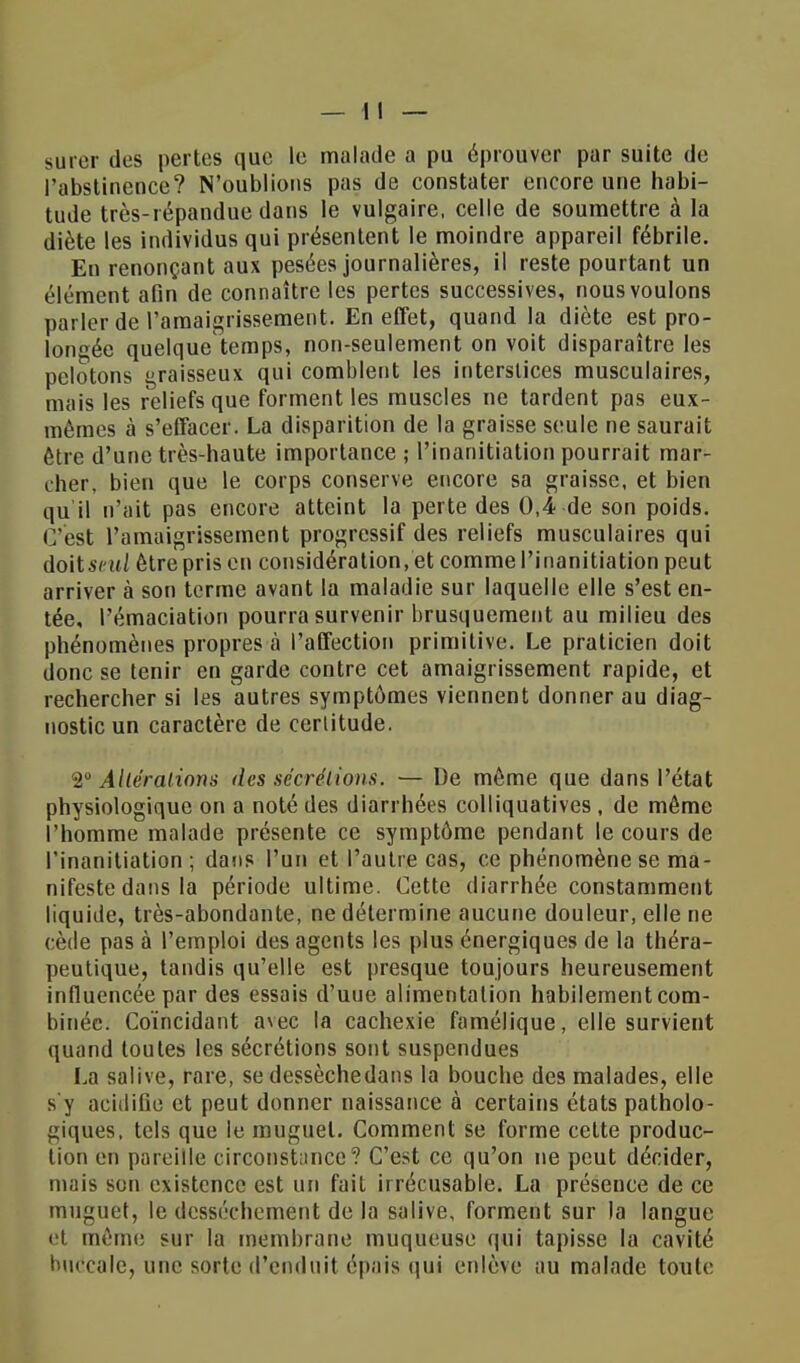 surer des pertes que le malade a pu éprouver par suite de l'abstinence? N'oublions pas de constater encore une habi- tude très-répandue dans le vulgaire, celle de soumettre à la diète les individus qui présentent le moindre appareil fébrile. En renonçant aux pesées journalières, il reste pourtant un élément afin de connaître les pertes successives, nous voulons parler de l'amaigrissement. En effet, quand la diète est pro- longée quelque temps, non-seulement on voit disparaître les pelotons graisseux qui comblent les interstices musculaires, mais les reliefs que forment les muscles ne tardent pas eux- mêmes à s'effacer. La disparition de la graisse seule ne saurait être d'une très-haute importance ; l'inanitiation pourrait mar- cher, bien que le corps conserve encore sa graisse, et bien qu il n'ait pas encore atteint la perte des 0,4 de son poids. C'est l'amaigrissement progressif des reliefs musculaires qui doit seul être pris en considération, et comme l'inanitiation peut arriver à son terme avant la maladie sur laquelle elle s'est en- tée, l'émaciation pourra survenir brusquement au milieu des phénomènes propres à l'affection primitive. Le praticien doit donc se tenir en garde contre cet amaigrissement rapide, et rechercher si les autres symptômes viennent donner au diag- nostic un caractère de certitude. 2° Altérations des sécrétions. — De môme que dans l'état physiologique on a noté des diarrhées colliquatives, de même l'homme malade présente ce symptôme pendant le cours de l'inanitiation; dans l'un et l'autre cas, ce phénomène se ma- nifeste dans la période ultime. Cette diarrhée constamment liquide, très-abondante, ne détermine aucune douleur, elle ne cède pas à l'emploi des agents les plus énergiques de la théra- peutique, tandis qu'elle est presque toujours heureusement influencée par des essais d'uue alimentation habilement com- binée. Coïncidant avec la cachexie famélique, elle survient quand toutes les sécrétions sont suspendues La salive, rare, se dessèchedans la bouche des malades, elle s'y acidifie et peut donner naissance à certains états patholo- giques, tels que le muguet. Comment se forme cette produc- tion en pareille circonstance? C'est ce qu'on ne peut décider, mais son existence est un fait irrécusable. La présence de ce muguet, le dessèchement de la salive, forment sur la langue el même sur la membrane muqueuse qui tapisse la cavité buccale, une sorte d'enduit épais qui enlève au malade toute