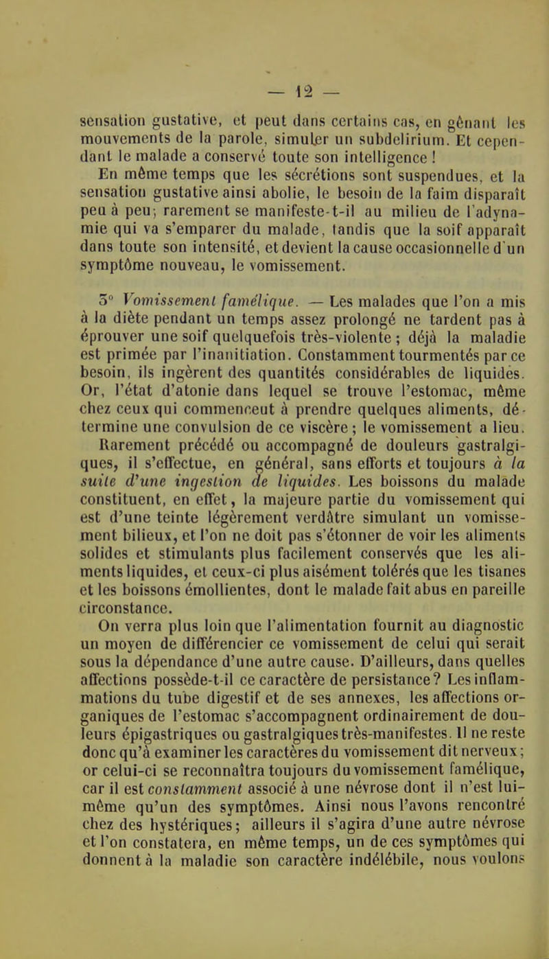 sensation gustative, et peut dans certains cas, en gênant les mouvements de la parole, simuljer un subdelirium. Et cepen- dant le malade a conservé toute son intelligence ! En même temps que les sécrétions sont suspendues, et la sensation gustative ainsi abolie, le besoin de la faim disparaît peu à peu, rarement se manifeste-t-il au milieu de l'adyna- mie qui va s'emparer du malade, tandis que la soif apparaît dans toute son intensité, et devient la cause occasionnelle d'un symptôme nouveau, le vomissement. 5° Vomissement famélique. — Les malades que l'on a mis à la diète pendant un temps assez prolongé ne tardent pas à éprouver une soif quelquefois très-violente ; déjà la maladie est primée par Pinanitiation. Constamment tourmentés parce besoin, ils ingèrent des quantités considérables de liquides. Or, l'état d'atonie dans lequel se trouve l'estomac, même chez ceux qui commencent à prendre quelques aliments, dé- termine une convulsion de ce viscère; le vomissement a lieu. Rarement précédé ou accompagné de douleurs gastralgi- ques, il s'effectue, en général, sans efforts et toujours à la suite d'une ingestion de liquides. Les boissons du malade constituent, en effet, la majeure partie du vomissement qui est d'une teinte légèrement verdatre simulant un vomisse- ment bilieux, et l'on ne doit pas s'étonner de voir les aliments solides et stimulants plus facilement conservés que les ali- ments liquides, et ceux-ci plus aisément tolérés que les tisanes et les boissons émollientes, dont le malade fait abus en pareille circonstance. On verra plus loin que l'alimentation fournit au diagnostic un moyen de différencier ce vomissement de celui qui serait sous la dépendance d'une autre cause. D'ailleurs, dans quelles affections possède-t-il ce caractère de persistance? Les inflam- mations du tube digestif et de ses annexes, les affections or- ganiques de l'estomac s'accompagnent ordinairement de dou- leurs épigastriques ou gastralgiques très-manifestes. 11 ne reste donc qu'à examiner les caractères du vomissement dit nerveux ; or celui-ci se reconnaîtra toujours du vomissement famélique, car il est constamment associé à une névrose dont il n'est lui- même qu'un des symptômes. Ainsi nous l'avons rencontré chez des hystériques ; ailleurs il s'agira d'une autre névrose et l'on constatera, en même temps, un de ces symptômes qui donnent à la maladie son caractère indélébile, nous voulons