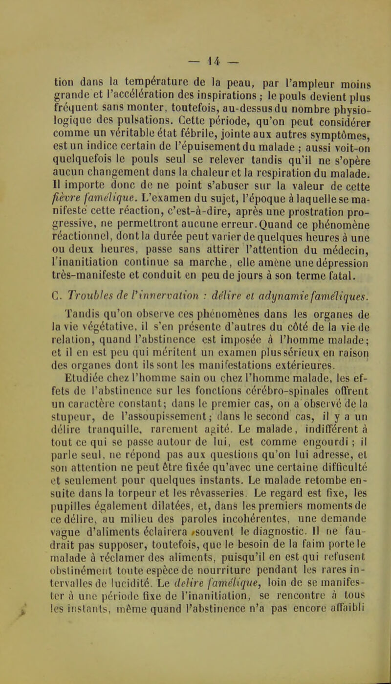 lion dans la température de la peau, par l'ampleur moins grande et l'accélération des inspirations ; le pouls devient plus fréquent sans monter, toutefois, au-dessus du nombre physio- logique des pulsations. Cette période, qu'on peut considérer comme un véritable état fébrile, jointe aux autres symptômes, est un indice certain de l'épuisement du malade ; aussi voit-on quelquefois le pouls seul se relever tandis qu'il ne s'opère aucun changement dans la chaleuret la respiration du malade. 11 importe donc de ne point s'abuser sur la valeur de cette fièvre famélique. L'examen du sujet, l'époque à laquelle se ma- nifeste cette réaction, c'est-à-dire, après une prostration pro- gressive, ne permettront aucune erreur. Quand ce phénomène réactionnel, dont la durée peut varier de quelques heures à une ou deux heures, passe sans attirer l'attention du médecin, l'inanitiation continue sa marche, elle amène une dépression très-manifeste et conduit en peu de jours à son terme fatal. C. Troubles de l'innervation : délire ci a dynamie faméliques. Tandis qu'on observe ces phénomènes dans les organes de la vie végétative, il s'en présente d'autres du côté de la vie de relation, quand l'abstinence est imposée à l'homme malade; et il en est peu qui méritent un examen plus sérieux en raison des organes dont ils sont les manifestations extérieures. Etudiée chez l'homme sain ou chez l'homme malade, les ef- fets de l'abstinence sur les fonctions cérébro-spinales offrent un caractère constant; (huis le premier cas, on a observé de la stupeur, de l'assoupissement; dans le second cas, il y a un délire tranquille, rarement agité. Le malade, indifférent;! tout ce qui se passe autour de lui, est comme engourdi ; il parle seul, ne répond pas aux questions qu'on lui adresse, et son attention ne peut être fixée qu'avec une certaine difficulté et seulement pour quelques instants. Le malade retombe en- suite dans la torpeur et les rêvasseries. Le regard est fixe, les pupilles également dilatées, et, dans les premiers moments de ce délire, au milieu des paroles incohérentes, une demande vague d'aliments éclairera /souvent le diagnostic. 11 ne fau- drait pas supposer, toutefois, que le besoin de la faim porte le malade à réclamer des aliments, puisqu'il en est qui refusent obstinément toute espèce de nourriture pendant les rares in- tervalles de lucidité. Le délire famélique, loin de se manifes- ter à une période fixe de l'inanitiation, se rencontre à tous les instants, même quand l'abstinence n'a pas encore affaibli