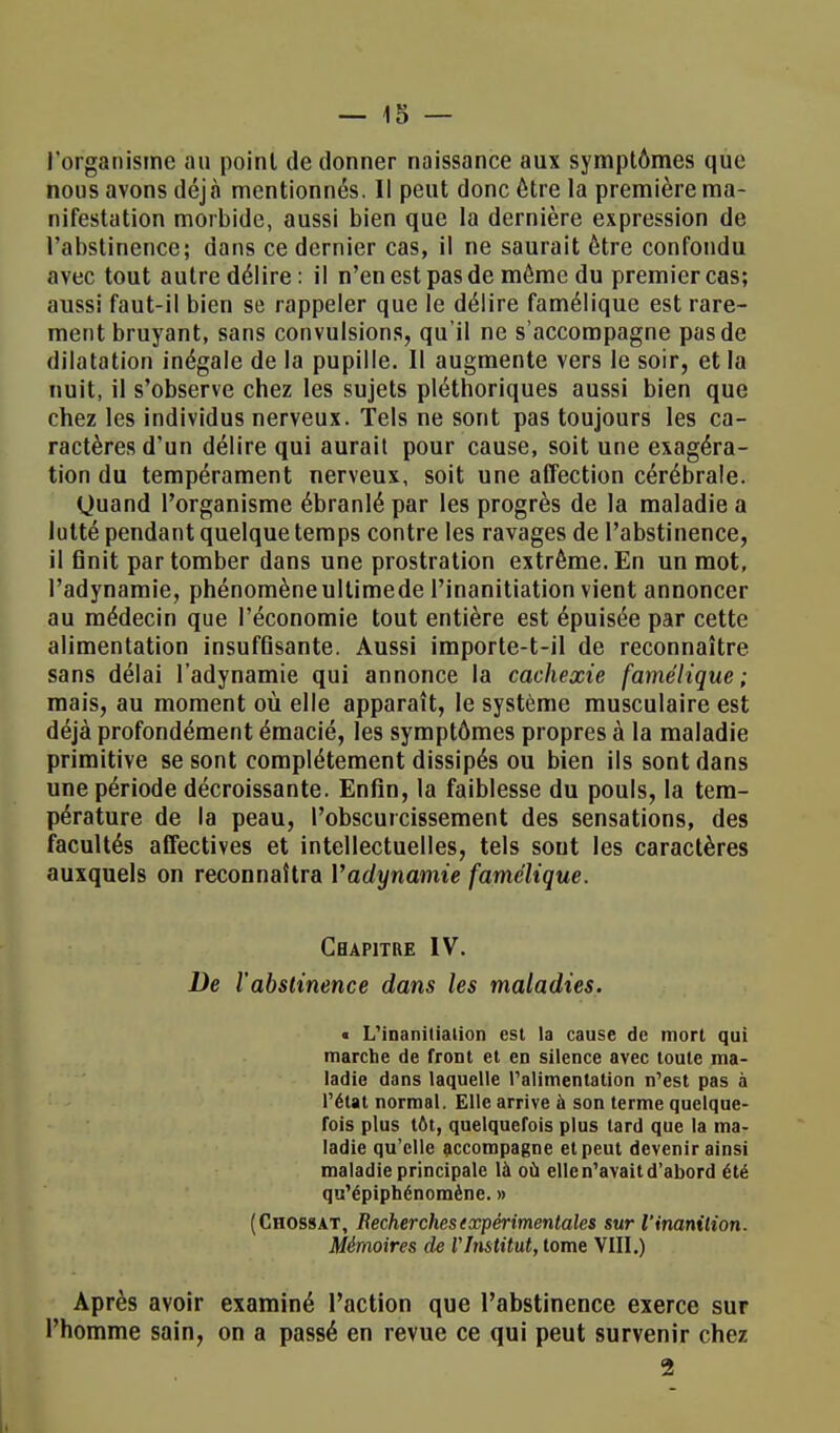 l'organisme au point de donner naissance aux symptômes que nous avons déjà mentionnés. Il peut donc être la première ma- nifestation morbide, aussi bien que la dernière expression de l'abstinence; dans ce dernier cas, il ne saurait être confondu avec tout autre délire: il n'en est pas de môme du premier cas; aussi faut-il bien se rappeler que le délire famélique est rare- ment bruyant, sans convulsions, qu'il ne s'accompagne pas de dilatation inégale de la pupille. Il augmente vers le soir, et la nuit, il s'observe chez les sujets pléthoriques aussi bien que chez les individus nerveux. Tels ne sont pas toujours les ca- ractères d'un délire qui aurait pour cause, soit une exagéra- tion du tempérament nerveux, soit une affection cérébrale. Quand l'organisme ébranlé par les progrès de la maladie a lutté pendant quelque temps contre les ravages de l'abstinence, il finit par tomber dans une prostration extrême. En un mot, l'adynamie, phénomèneultimede l'inanitiation vient annoncer au médecin que l'économie tout entière est épuisée par cette alimentation insuffisante. Aussi importe-t-il de reconnaître sans délai l'adynamie qui annonce la cachexie famélique; mais, au moment où elle apparaît, le système musculaire est déjà profondément émacié, les symptômes propres à la maladie primitive se sont complètement dissipés ou bien ils sont dans une période décroissante. Enfin, la faiblesse du pouls, la tem- pérature de la peau, l'obscurcissement des sensations, des facultés affectives et intellectuelles, tels sout les caractères auxquels on reconnaîtra Vadynamie famélique. Chapitre IV. De l'abstinence dans les maladies. « L'inanitialion est la cause de mort qui marche de frout et en silence avec toute ma- ladie dans laquelle l'alimentation n'est pas à l'état normal. Elle arrive à son terme quelque- fois plus tôt, quelquefois plus lard que la ma- ladie qu'elle accompagne et peut devenir ainsi maladie principale là où elle n'avait d'abord été qu'épiphénomène. » (Chossat, Recherches expérimentales sur l'inanition. Mémoires de VInstitut, tome VIII.) Après avoir examiné l'action que l'abstinence exerce sur l'homme sain, on a passé en revue ce qui peut survenir chez 2