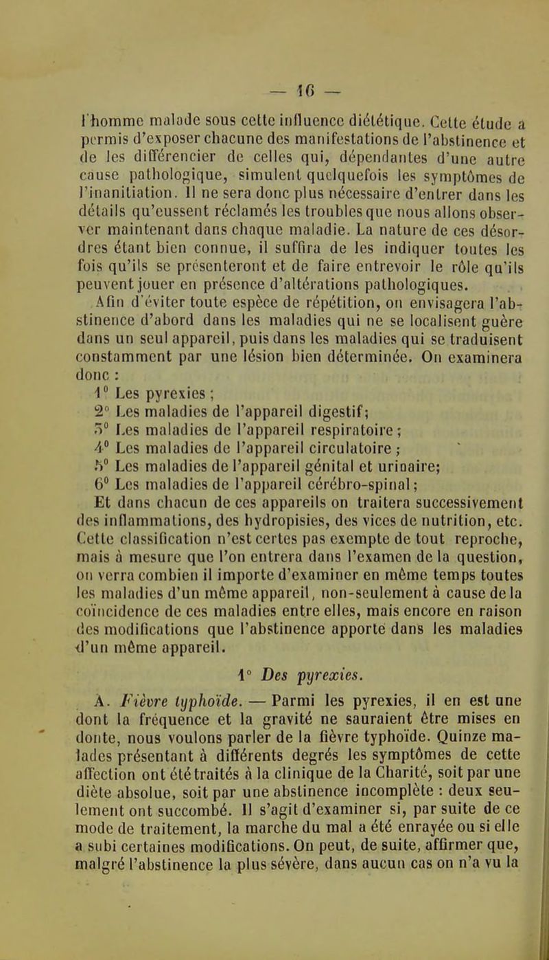 l'homme malade sous cette influence diététique. Celle élude a permis d'exposer chacune des manifestations de l'abstinence et de les différencier de celles qui, dépendantes d'une autre cause pathologique, simulent quelquefois les symptômes de l'humiliation. Il ne sera donc plus nécessaire d'entrer dans les détails qu'eussent réclamés les troubles que nous allons obser- ver maintenant dans chaque maladie. La nature de ces désor- dres étant bien connue, il suffira de les indiquer toutes les fois qu'ils se présenteront et de faire entrevoir le rôle qu'ils peuvent jouer en présence d'altérations pathologiques. Afin d'éviter toute espèce de répétition, on envisagera l'ab- stinence d'abord dans les maladies qui ne se localisent guère dans un seul appareil, puis dans les maladies qui se traduisent constamment par une lésion bien déterminée. On examinera donc : 1° Les pyrexies ; 2° Les maladies de l'appareil digestif; 3° Les maladies de l'appareil respiratoire; 4° Les maladies de l'appareil circulatoire ; .S0 Les maladies de l'appareil génital et urioaire; 6° Les maladies de l'appareil cérébro-spinal; Et dans chacun de ces appareils on traitera successivement •les inflammations, des hydropisies, des vices de nutrition, etc. Cette classification n'est certes pas exempte de tout reproche, mais à mesure que l'on entrera dans l'examen delà question, on verra combien il importe d'examiner en môme temps toutes les maladies d'un môme appareil, non-seulement à cause de la coïncidence de ces maladies entre elles, mais encore en raison des modifications que l'abstinence apporte dans les maladies d'un môme appareil. \° Des pyrexies. À. Fièvre typhoïde. — Parmi les pyrexies, il en est une dont la fréquence et la gravité ne sauraient ôtre mises en doute, nous voulons parler de la fièvre typhoïde. Quinze ma- lades présentant à différents degrés les symptômes de cette affection ont été traités à la clinique de la Charité, soit par une diète absolue, soit par une abstinence incomplète : deux seu- lement ont succombé. Il s'agit d'examiner si, par suite de ce mode de traitement, la marche du mal a été enrayée ou si elle a subi certaines modifications. On peut, de suite, affirmer que, malgré l'abstinence la plus sévère, dans aucun cas on n'a vu la