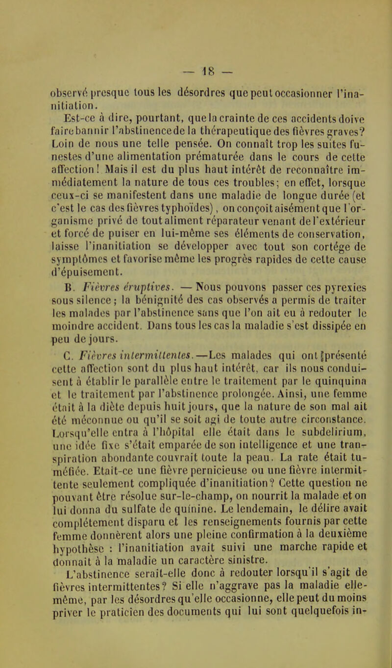 observé presque tous les désordres que peul occasionner l'ina- nitiation. Est-ce à dire, pourtant, que la crainte de ces accidents doive faire bannir l'abslinencede la thérapeutique des fièvres graves? Loin de nous une telle pensée. On connaît trop les suites fu- nestes d'une alimentation prématurée dans le cours de cette affection! Mais il est du plus haut intérêt de reconnaître im- médiatement la nature de tous ces troubles; en effet, lorsque ceux-ci se manifestent dans une maladie de longue durée (et c'est le cas des fièvres typhoïdes), on conçoit aisément que l 'or- ganisme privé de tout aliment réparateur venant de l'extérieur et forcé de puiser en lui-môme ses éléments de conservation, laisse l'inanitiation se développer avec tout son cortège de symptômes et favorise môme les progrès rapides de celte cause d'épuisement. B. Fièvres éruptives. — Nous pouvons passer ces pyrexies sous silence ; la bénignité des cas observés a permis de traiter les malades par l'abstinence sans que l'on ait eu à redouter le moindre accident. Dans tous les cas la maladie s'est dissipée en peu de jours. C. Fièvres intermittentes.—Les malades qui ont(présenté cette affection sont du plus haut intérêt, car ils nous condui- sent à établir le parallèle entre le traitement par le quinquina et le traitement par l'abstinence prolongée. Ainsi, une femme était à la diète depuis huit jours, que la nature de son mal ait été méconnue ou qu'il se soit agi de toute autre circonstance. Lorsqu'elle entra à l'hôpital elle était dans le subdelirium, une idée fixe s'était emparée de son intelligence et une tran- spiration abondante couvrait toute la peau. La rate était tu- méfiée. Etait-ce une fièvre pernicieuse ou une fièvre intermit- tente seulement compliquée d'inanitiation? Cette question ne pouvant être résolue sur-le-champ, on nourrit la malade et on lui donna du sulfate de quinine. Le lendemain, le délire avait complètement disparu et les renseignements fournis par cette femme donnèrent alors une pleine confirmation à la deuxième hypothèse : Pinanitiation avait suivi une marche rapide et donnait à la maladie un caractère sinistre. L'abstinence serait-elle donc à redouter lorsqu'il s'agit de fièvres intermittentes? Si elle n'aggrave pas la maladie elle- même, par les désordres qu'elle occasionne, elle peut du moins priver le praticien des documents qui lui sont quelquefois in-