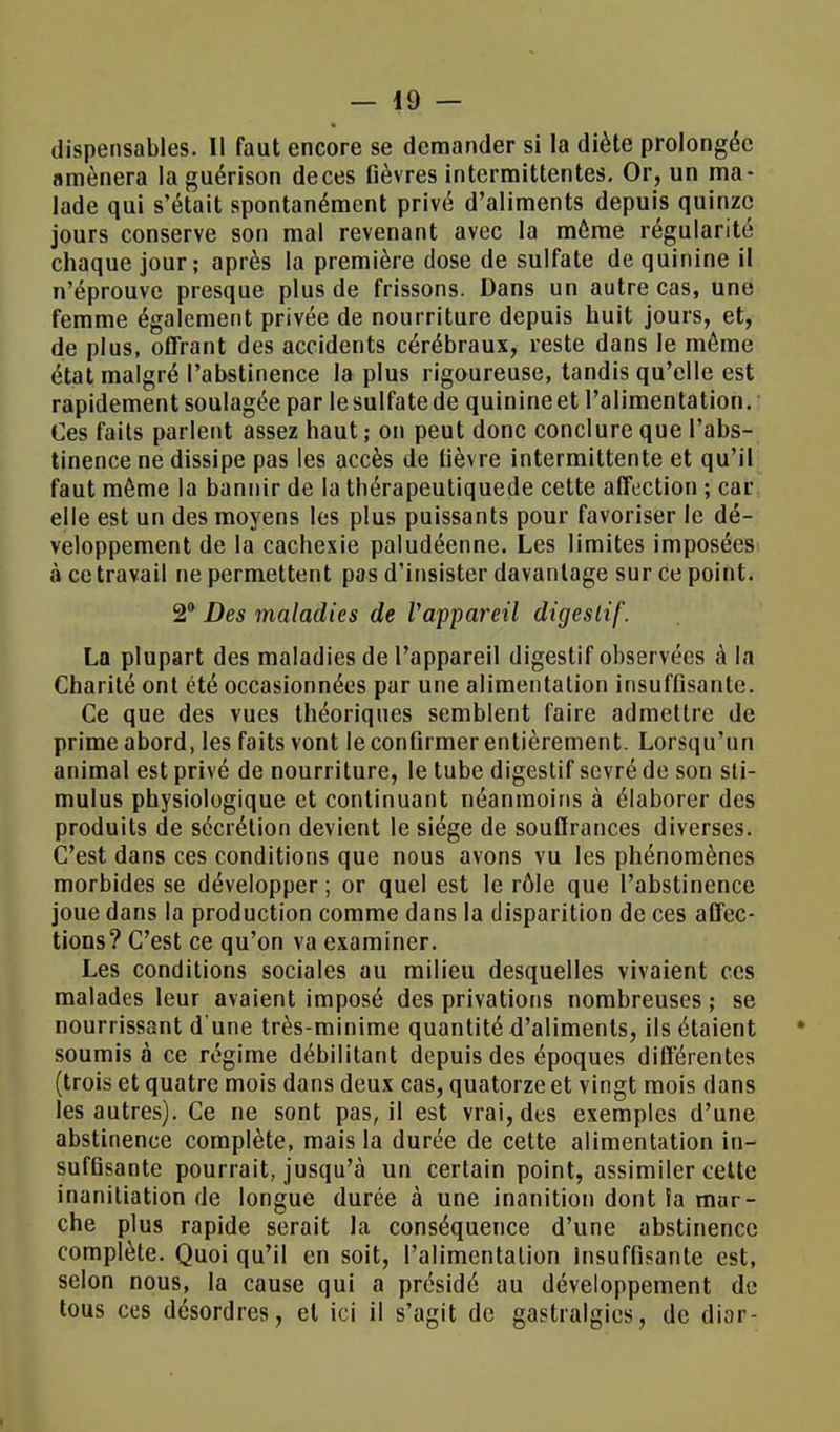 dispensables. Il faut encore se demander si la diète prolongée «mènera la guérison de ces fièvres intermittentes. Or, un ma- lade qui s'était spontanément privé d'aliments depuis quinze jours conserve son mal revenant avec la môme régularité chaque jour; après la première dose de sulfate de quinine il n'éprouve presque plus de frissons. Dans un autre cas, une femme également privée de nourriture depuis huit jours, et, de plus, offrant des accidents cérébraux, reste dans le même état malgré l'abstinence la plus rigoureuse, tandis qu'elle est rapidement soulagée par le sulfate de quinine et l'alimentation. Ces faits parlent assez haut ; on peut donc conclure que l'abs- tinence ne dissipe pas les accès de fièvre intermittente et qu'il faut même la bannir de la thérapeutiquede cette affection ; car elle est un des moyens les plus puissants pour favoriser le dé- veloppement de la cachexie paludéenne. Les limites imposées à ce travail ne permettent pas d'insister davantage sur ce point. 2° Des maladies de Vappareil digestif. La plupart des maladies de l'appareil digestif observées à la Charité ont été occasionnées par une alimentation insuffisante. Ce que des vues théoriques semblent faire admettre de prime abord, les faits vont le confirmer entièrement. Lorsqu'un animal est privé de nourriture, le tube digestif sevré de son sti- mulus physiologique et continuant néanmoins à élaborer des produits de sécrétion devient le siège de souffrances diverses. C'est dans ces conditions que nous avons vu les phénomènes morbides se développer; or quel est le rôle que l'abstinence joue dans la production comme dans la disparition de ces affec- tions? C'est ce qu'on va examiner. Les conditions sociales au milieu desquelles vivaient ces malades leur avaient imposé des privations nombreuses ; se nourrissant d'une très-minime quantité d'aliments, ils étaient soumis à ce régime débilitant depuis des époques différentes (trois et quatre mois dans deux cas, quatorze et vingt mois dans les autres). Ce ne sont pas, il est vrai, des exemples d'une abstinence complète, mais la durée de cette alimentation in- suffisante pourrait, jusqu'à un certain point, assimiler cette inanitiation de longue durée à une inanition dont ïa mar- che plus rapide serait la conséquence d'une abstinence complète. Quoi qu'il en soit, l'alimentation Insuffisante est, selon nous, la cause qui a présidé au développement de tous ces désordres, et ici il s'agit de gastralgies, de dior-