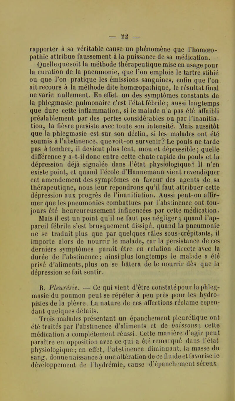 rapporter à sa véritable cause un phénomène que l'homceo- pathie attribue faussement à la puissance de sa médication. Quellequesoit la méthode thérapeutique mise en usage pour la curation de la pneumonie, que l'on emploie le tartre slibié ou que l'on pratique les émissions sanguines, enDn que l'on ait recours à la méthode dite homœopathique, le résultat final ne varie nullement. En effet, un des symptômes constants de la phlegmasie pulmonaire c'est l'état fébrile ; aussi longtemps que dure cette inflammation, si le malade n'a pas été affaibli préalablement par des pertes considérables ou par l'inanitia- tion, la fièvre persiste avec toute son intensité. Mais aussitôt que la phlegmasie est sur son déclin, si les malades ont été soumis à l'abstinence, que voit-on survenir? Le pouls ne tarde pas à tomber, il devient plus lent, mou et dépressible; quelle différence y a-t-il donc entre cette chute rapide du pouls et la dépression déjà signalée dans l'état physiologique? Il n'en existe point, et quand l'école d'Hannemann vient revendiqui r cet amendement des symptômes en faveur des agents de sa thérapeutiqne, nous leur répondrons qu'il faut attribuer cette dépression aux progrès de l'inanitialion. Aussi peut-on affir- mer que les pneumonies combattues par l'abstinence ont tou- jours été heureureusement influencées par cette médication. Mais il est un point qu'il ne faut pas négliger ; quand l'ap- pareil fébrile s'est brusquement dissipé, quand la pneumonie ne se traduit plus que par quelques râles sous-crépitants, il importe alors de nourrir le malade, car la persistance de ces derniers symptômes paraît être en relation directe avec la durée de l'abstinence; ainsi plus longtemps le malade a été privé d'aliments, plus on se hâtera de le nourrir dès que la dépression se fait sentir. B. Pleurésie. — Ce qui vient d'être constaté pour la phleg- masie du poumon peut se répéter à peu près pour les hydro- pisies de la plèvre, La nature de ces affections réclame cepen- dant quelques détails. Trois malades présentant un épanchement pleurétique ont été traités par l'abstinence d'aliments et de boissons ; cette médication a complètement réussi. Cette manière d'agir peut paraître en opposition avec ce qui a été remarqué dans l'état physiologique; en effet, l'abstinence diminuant, la masse du sang, donne naissance à une altération de ce fluide et favorise le développement de l'hydrémie, cause d'épanchement séreux.