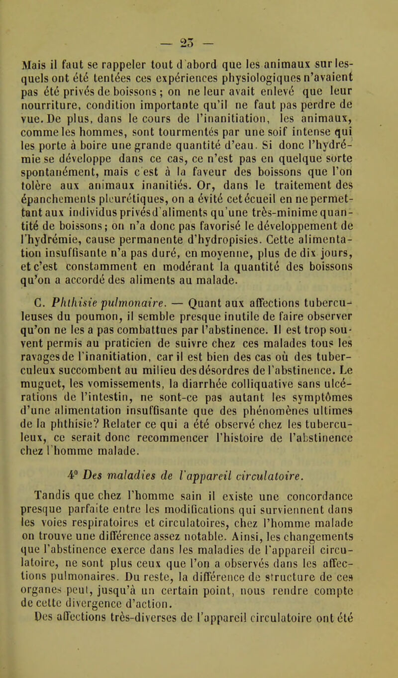 Mais il faut se rappeler tout d'abord que les animaux sur les- quels ont été tentées ces expériences physiologiques n'avaient pas été privés de boissons ; on ne leur avait enlevé que leur nourriture, condition importante qu'il ne faut pas perdre de vue. De plus, dans le cours de Pinanitiation, les animaux, comme les hommes, sont tourmentés par une soif intense qui les porte à boire une grande quantité d'eau. Si donc l'hydré- mie se développe dans ce cas, ce n'est pas en quelque sorte spontanément, mais c est à la faveur des boissons que l'on tolère aux animaux inanitiés. Or, dans le traitement des épanchements pleurétiques, on a évité cetécueil en ne permet- tant aux individus privésd'aliments qu'une très-minime quan- tité de boissons ; on n'a donc pas favorisé le développement de l'hydrémie, cause permanente d'hydropisies. Cette alimenta- tion insuffisante n'a pas duré, en moyenne, plus de dix jours, et c'est constamment en modérant la quantité des boissons qu'on a accordé des aliments au malade. C. Pklliisie pulmonaire. — Quant aux affections tubercu- leuses du poumon, il semble presque inutile de faire observer qu'on ne les a pas combattues par l'abstinence. Il est trop sou- vent permis au praticien de suivre chez ces malades tous les ravages de l'inanitiation, car il est bien des cas où des tuber- culeux succombent au milieu des désordres de l'abstinence. Le muguet, les vomissements, la diarrhée colliquative sans ulcé- rations de l'intestin, ne sont-ce pas autant les symptômes d'une alimentation insuffisante que des phénomènes ultimes de la phthisie? Relater ce qui a été observé chez les tubercu- leux, ce serait donc recommencer l'histoire de l'abstinence chez l'homme malade. 4° Des maladies de l'appareil circulatoire. Tandis que chez l'homme sain il existe une concordance presque parfaite entre les modifications qui surviennent dans les voies respiratoires et circulatoires, chez l'homme malade on trouve une différence assez notable. Ainsi, les changements que l'abstinence exerce dans les maladies de l'appareil circu- latoire, ne sont plus ceux que l'on a observés dans les affec- tions pulmonaires. Du reste, la différence de structure de ces organes peut, jusqu'à un certain point, nous rendre compte de cette divergence d'action. Des affections très-diverses de l'appareil circulatoire ont été