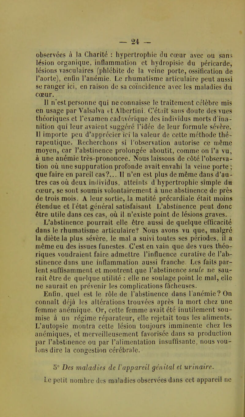 observées à la Charité : hypertrophie du cœur avec ou sans lésion organique, inflammation et hydropisie du péricarde, lésions vasculaires (phlébite de la veine porte, ossification de l'aorte), enGii l'anémie. Le rhumatisme articulaire peut aussi se ranger ici, en raison de sa coïncidence avec les maladies du cœur. 11 n'est personne qui ne connaisse le traitement célèbre mis en usage par Valsalva et Albcrtini. C'était sans doute des vues théoriques et l'examen cadavérique des individus morts d'ina- nition qui leur avaient suggéré l'idée de leur formule sévère. Il importe peu d'apprécier ici la valeur de cette méthode thé- rapeutique. Recherchons si l'observation autorise ce même moyen, car l'abstinence prolongée aboutit, comme on l'a vu, à une anémie très-prononcee. Nous laissons de côté l'observa- tion où une suppuration profonde avait envahi la veine porte ; que faire en pareil cas?... Il n'en est plus de môme dans d'au- tres cas où deux individus, atteints d hypertrophie simple du cœur, se sont soumis volontairement à une abstinence de près de trois mois. A leur sortie, la matité précardiale était moins étendue et l'état général satisfaisant L'abstinence peut donc être utile dans ces cas, où il n'existe point de lésions graves. L'abstinence pourrait elle être aussi de quelque efficacité dans le rhumatisme articulaire'? Nous avons vu que, malgré la diète la plus sévère, le mal a suivi toutes ses périodes, il a même eu des issues funestes. C'est en vain que des vues théo- riques voudraient faire admettre l'influence curative de l'ab- stinence dans une inflammation aussi franche. Les faits par- lent suffisamment et montrent que l'abstinence seule ne sau- rait être de quelque utilité : elle ne soulage point le mal, elle ne saurait en prévenir les complications fâcheuses. Enfin, quel est le rôle de l'abstinence dans l'anémie? On connaît déjà les altérations trouvées après la mort chez une femme anémique. Or, cette femme avait été inutilement sou- mise à un régime réparateur, elle rejetait tous les aliments. L'autopsie montra cette lésion toujours imminente chez les anémiques, et merveilleusement favorisée dans sa production par l'abstinence ou par l'alimentation insuffisante, nous vou- lons dire la congestion cérébrale. S0 Des maladies de l'appareil génital et ur inaire. Le petit nombre des maladies observées dans cet appareil ne
