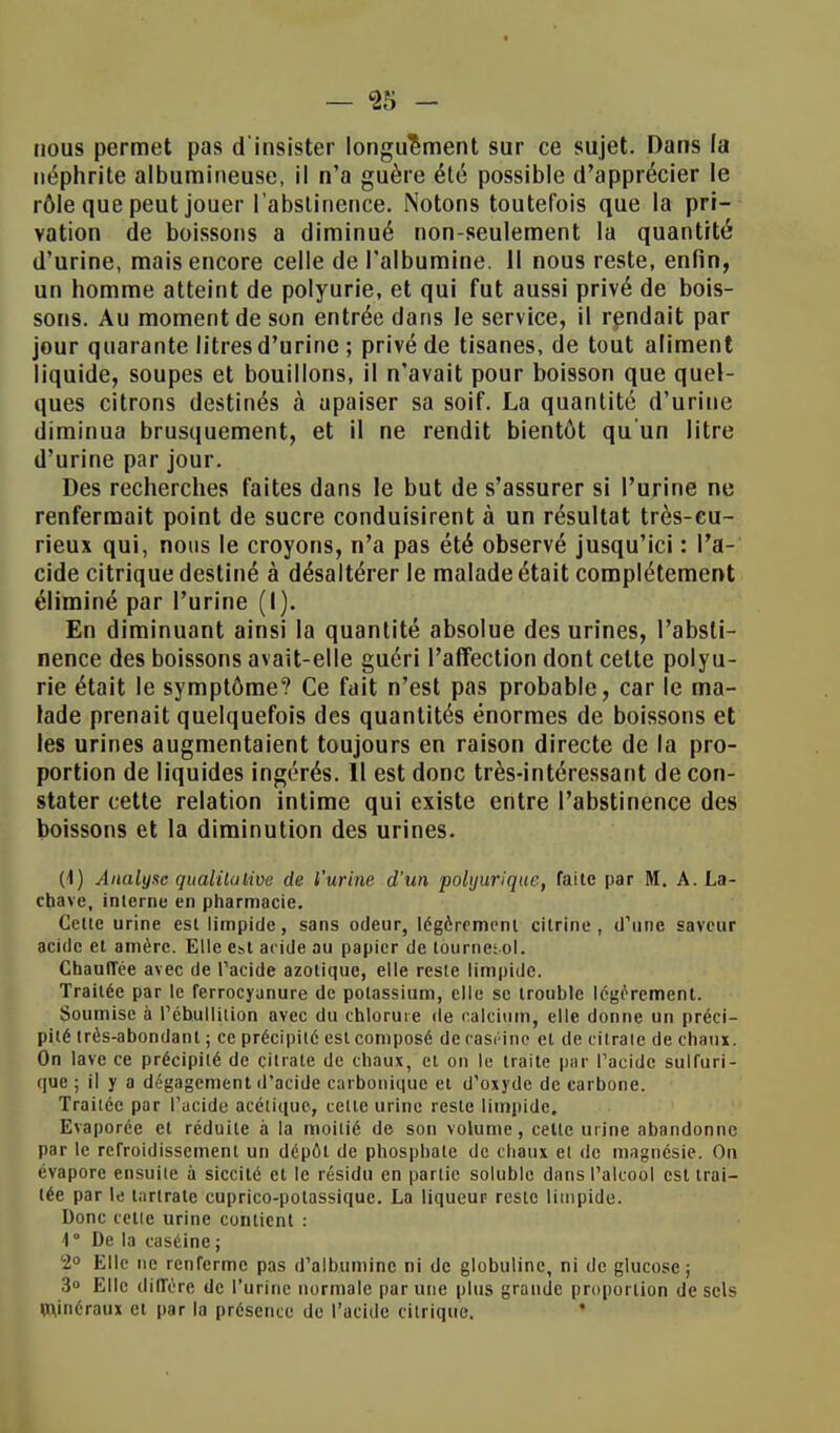 — «25 - nous permet pas d'insister longuement sur ce sujet. Dans la néphrite albumineuse, il n'a guère été possible d'apprécier le rôle que peut jouer l'abstinence. Notons toutefois que la pri- vation de boissons a diminué non-seulement la quantité d'urine, mais encore celle de l'albumine. Il nous reste, enfin, un homme atteint de polyurie, et qui fut aussi privé de bois- sons. Au moment de son entrée dans le service, il rendait par jour quarante litres d'urine ; privé de tisanes, de tout aliment liquide, soupes et bouillons, il n'avait pour boisson que quel- ques citrons destinés à apaiser sa soif. La quantité d'urine diminua brusquement, et il ne rendit bientôt qu'un litre d'urine par jour. Des recherches faites dans le but de s'assurer si l'urine ne renfermait point de sucre conduisirent à un résultat très-cu- rieux qui, nous le croyons, n'a pas été observé jusqu'ici : l'a- cide citrique destiné à désaltérer le malade était complètement éliminé par l'urine (I). En diminuant ainsi la quantité absolue des urines, l'absti- nence des boissons avait-elle guéri l'affection dont cette polyu- rie était le symptôme? Ce fait n'est pas probable, car le ma- lade prenait quelquefois des quantités énormes de boissons et les urines augmentaient toujours en raison directe de la pro- portion de liquides ingérés. Il est donc très-intéressant de con- stater cette relation intime qui existe entre l'abstinence des boissons et la diminution des urines. (1) Analyse qualitative de l'urine d'un polyurique, faite par M. A. La- chave, interne en pharmacie. Cette urine est limpide, sans odeur, légèrement citrine , d'une saveur acide et amère. Elle est acide au papier de tournesol. Chauffée avec de l'acide azotique, elle reste limpide. Traitée par le ferrocyanure de potassium, elle se trouble légèrement. Soumise à l'ébullition avec du chlorure de calcium, elle donne un préci- pité très-abondant ; ce précipité est composé de casr-ine et de citrate de chaux. On lave ce précipité de citrate de chaux, et on le traite par l'acide sulfuri- que ; il y a dégagement d'acide carbonique et d'oxyde de carbone. Traitée par l'acide acétique, cette urine reste limpide. Evaporée et réduite à la moitié de son volume, cette urine abandonne par le refroidissement un dépôt de phosphate de chaux et de magnésie. On évapore ensuite à siccité et le résidu en partie soluble dans l'alcool est trai- tée par le lartrate cuprico-potassique. La liqueur reste limpide. Donc celte urine contient : \ De la caséine; 2° Elle ne renferme pas d'albumine ni de globuline, ni de glucose; 3» Elle diffère de l'urine normale par une plus grande proportion de sels minéraux et par la présence de l'acide citrique.