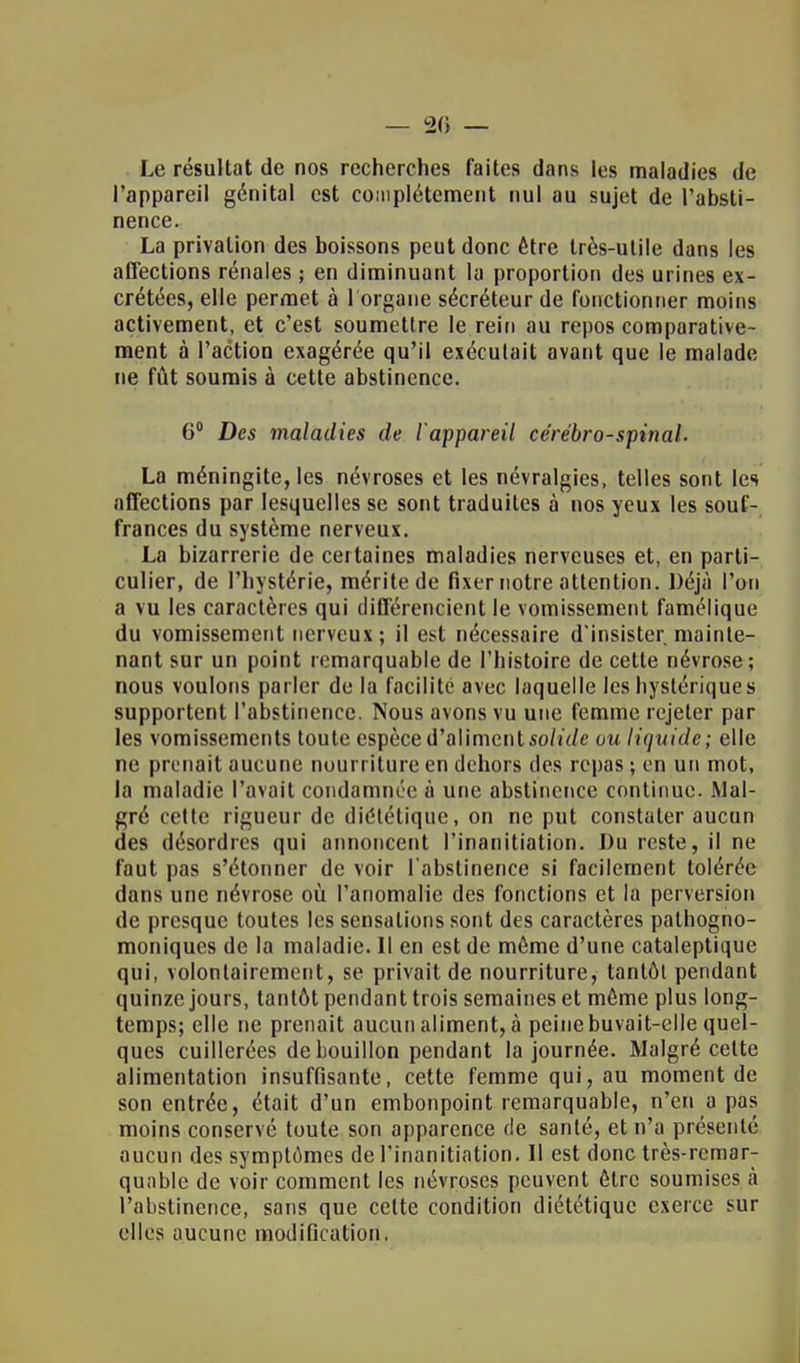 — 20 — Le résultat de nos recherches faites dans les maladies de l'appareil génital est complètement nul au sujet de l'absti- nence. La privation des boissons peut donc être très-utile dans les affections rénales ; en diminuant la proportion des urines ex- crétées, elle permet à 1 organe sécréteur de fonctionner moins activement, et c'est soumettre le rein au repos comparative- ment à l'action exagérée qu'il exécutait avant que le malade ne fût soumis à cette abstinence. 6° Des maladies de l'appareil cérébro-spinal. La méningite, les névroses et les névralgies, telles sont les affections par lesquelles se sont traduites à nos yeux les souf- frances du système nerveux. La bizarrerie de certaines maladies nerveuses et, en parti- culier, de l'hystérie, mérite de fixer notre attention. Déjà l'on a vu les caractères qui différencient le vomissement famélique du vomissement nerveux ; il est nécessaire d'insister, mainte- nant sur un point remarquable de l'histoire de cette névrose; nous voulons parler de la facilité avec laquelle les hystériques supportent l'abstinence. Nous avons vu une femme rejeter par les vomissements toute espèce d'aliment solide ou liquide; elle ne prenait aucune nourriture en dehors des repas ; en un mot, la maladie l'avait condamnée à une abstinence continue. Mal- gré cette rigueur de diôtélique, on ne put constater aucun des désordres qui annoncent l'inanitiation. Du reste, il ne faut pas s'étonner de voir l'abstinence si facilement tolérée dans une névrose où l'anomalie des fonctions et la perversion de presque toutes les sensations sont des caractères pathogno- moniques de la maladie. Il en est de môme d'une cataleptique qui, volontairement, se privait de nourriture, tantôt pendant quinze jours, tantôt pendant trois semaines et môme plus long- temps; elle ne prenait aucun aliment, à peine buvait-elle quel- ques cuillerées de bouillon pendant la journée. Malgré celte alimentation insuffisante, cette femme qui, au moment de son entrée, était d'un embonpoint remarquable, n'en a pas moins conservé toute son apparence de santé, et n'a présenté aucun des symptômes de l'inanitiation. Il est donc très-remar- quable de voir comment les névroses peuvent ôlrc soumises à l'abstinence, sans que cette condition diététique exerce sur elles aucune modification,