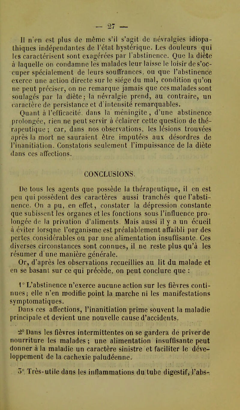 Il n on est plus de même s'il s'agit de névralgies idiopa- Ihiqucs indépendantes de l'état hystérique. Les douleurs qui les caractérisent sont exagérées par l'abstinence. Que la diète à laquelle on condamne les malades leur laisse le loisir de s'oc- cuper spécialement de leurs souffrances, ou que l'abstinence exerce une action directe sur le siège du mal, condition qu'on ne peut préciser, on ne remarque jamais que ces malades sont soulagés par la diète; la névralgie prend, au contraire, un caractère de persistance et d'intensité remarquables. Quant à l'efûcacité. dans la méningite, d'une abstinence prolongée, rien ne peut servir à éclairer cette question de thé- rapeutique ; car, dans nos observations, les lésions trouvées après la mort ne sauraient être imputées aux désordres de Pinanitiation. Constatons seulement l'impuissance de la diète dans ces affections. CONCLUSIONS. De tous les agents que possède la thérapeutique, il en est peu qui possèdent des caractères aussi tranchés que l'absti- nence. On a pu, en effet, constater la dépression constante que subissent les organes et les fonctions sous l'influence pro- longée de la privation d'aliments. Mais aussi il y a un écueil à éviter lorsqne l'organisme est préalablement affaibli par des pertes considérables ou par une alimentation insuffisante. Ces diverses circonstances sont connues, il ne reste plus qu'à les résumer d une manière générale. Or, d'après les observations recueillies au lit du malade et en se basant sur ce qui précède, on peut conclure que : 1° L'abstinence n'exerce aucune action sur les fièvres conti- nues; elle n'en modifie point la marche ni les manifestations symptomatiques. Dans ces affections, Pinanitiation prime souvent la maladie principale et devient une nouvelle cause d'accidents. -2° Dans les fièvres intermittentes on se gardera de priver de nourriture les malades ; une alimentation insuffisante peut donner à la maladie un caractère sinistre et faciliter le déve- loppement de la cachexie paludéenne. 5° Très-utile dans les inflammations du tube digestif, Pabs-