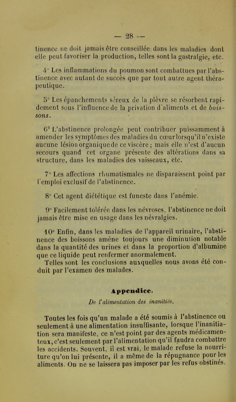 linence ne doit jamais être conseillée dans les maladies dont elle peut favoriser la production, telles sont la gastralgie, etc. 4° Les inflammations du poumon sont combattues par l'abs- tinence avec autant de succès que par tout aulre agent théra- peutique. 5 Les épanchemenls séreux de la plèvre se résorbent rapi- dement sous l'influence de la privation d'aliments et de bois- sons. G0 L'abstinence prolongée peut contribuer puissamment à amender les symptômes des maladies du cœurlorsqu'il n'existe aucune lésionorganiquede ce viscère; mais elle n'est d'aucun secours quand cet organe présente des altérations dans sa structure, dans les maladies des vaisseaux, etc. 7° Les affections rhumatismales ne disparaissent point par l'emploi exclusif de l'abstinence. 8° Cet agent diététique est funeste dans l'anémie. 0° Facilement tolérée dans les névroses, l'abstinence ne doit jamais être mise en usage dans les névralgies. 10° Enfin, dans les maladies de l'appareil urinaire, l'absti- nence des boissons amène toujours une diminution notable dans la quantité des urines el dans la proportion d'albumine que ce liquide peut renfermer anormalement. Telles sont les conclusions auxquelles nous avons été con- duit par l'examen des malades. Appendice De f alimentation des inanitiés. Toutes les fois qu'un malade a été soumis à l'abstinence ou seulement à une alimentation insuffisante, lorsque l'inanitia- tion sera manifeste, ce n'est point par des agents médicamen- teux, c'est seulement par l'alimentation qu'il faudra combattre les accidents. Souvent, il est vrai, le malade refuse la nourri- ture qu'on lui présente, il a même de la répugnance pour les aliments. On ne se laissera pas imposer par les refus obstinés.