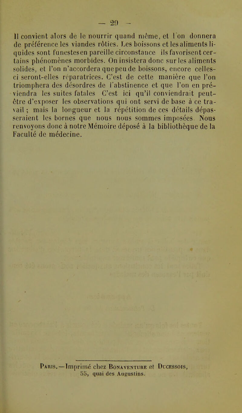 11 convient alors do le nourrir quand môme, et l'on donnera de préférence les viandes rôties. Les boissons et les aliments li- quides sont funestesen pareille circonstance ils favorisent cer- tains phénomènes morbides. On insistera donc sur les aliments solides, et l'on n'accordera que peu de boissons, encore celles- ci seront-elles réparatrices. C'est de celle manière que l'on triomphera des désordres de l'abstinence et que l'on en pré- viendra les suites fatales C'est ici qu'il conviendrait peut- ôtre d'exposer les observations qui ont servi de base à ce tra- \ail ; mais la longueur et la répétition de ces détails dépas- seraient les bornes que nous nous sommes imposées. Nous renvoyons donc à notre Mémoire déposé à la bibliothèque de la Faculté de médecine. Paris.—Imprimé chez Bona.ventui\e et Di;cessois, 55, quai des Augustins.