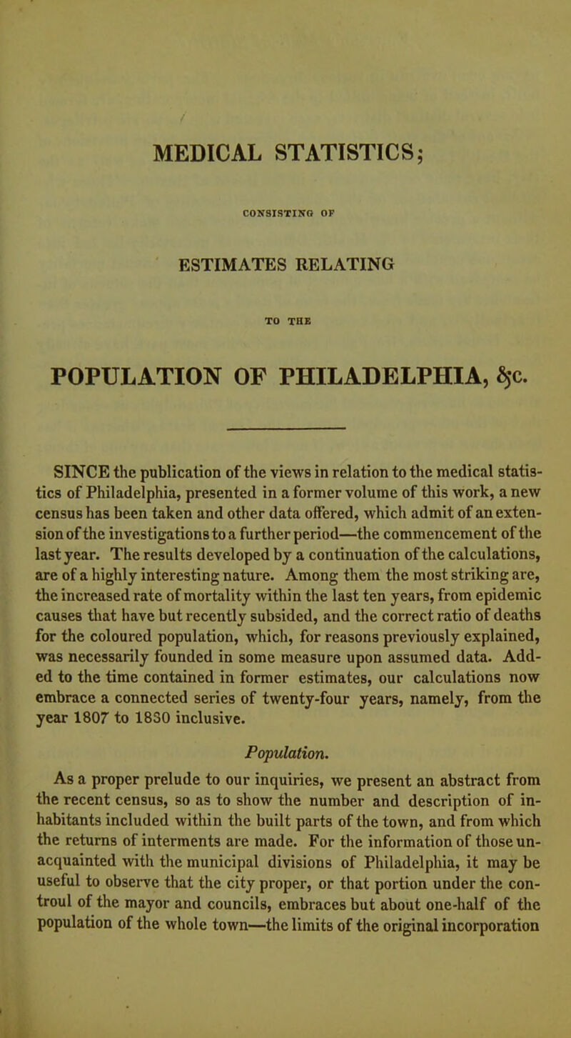 CONSISTING OF ESTIMATES RELATING TO THE POPULATION OF PHILADELPHIA, $c. SINCE the publication of the views in relation to the medical statis- tics of Philadelphia, presented in a former volume of this work, a new census has been taken and other data offered, which admit of an exten- sion of the investigations to a further period—the commencement of the last year. The results developed by a continuation of the calculations, are of a highly interesting nature. Among them the most striking are, the increased rate of mortality within the last ten years, from epidemic causes that have but recently subsided, and the correct ratio of deaths for the coloured population, which, for reasons previously explained, was necessarily founded in some measure upon assumed data. Add- ed to the time contained in former estimates, our calculations now embrace a connected series of twenty-four years, namely, from the year 1807 to 1830 inclusive. Population. As a proper prelude to our inquiries, we present an abstract from the recent census, so as to show the number and description of in- habitants included within the built parts of the town, and from which the returns of interments are made. For the information of those un- acquainted with the municipal divisions of Philadelphia, it may be useful to observe that the city proper, or that portion under the con- troul of the mayor and councils, embraces but about one-half of the population of the whole town—the limits of the original incorporation