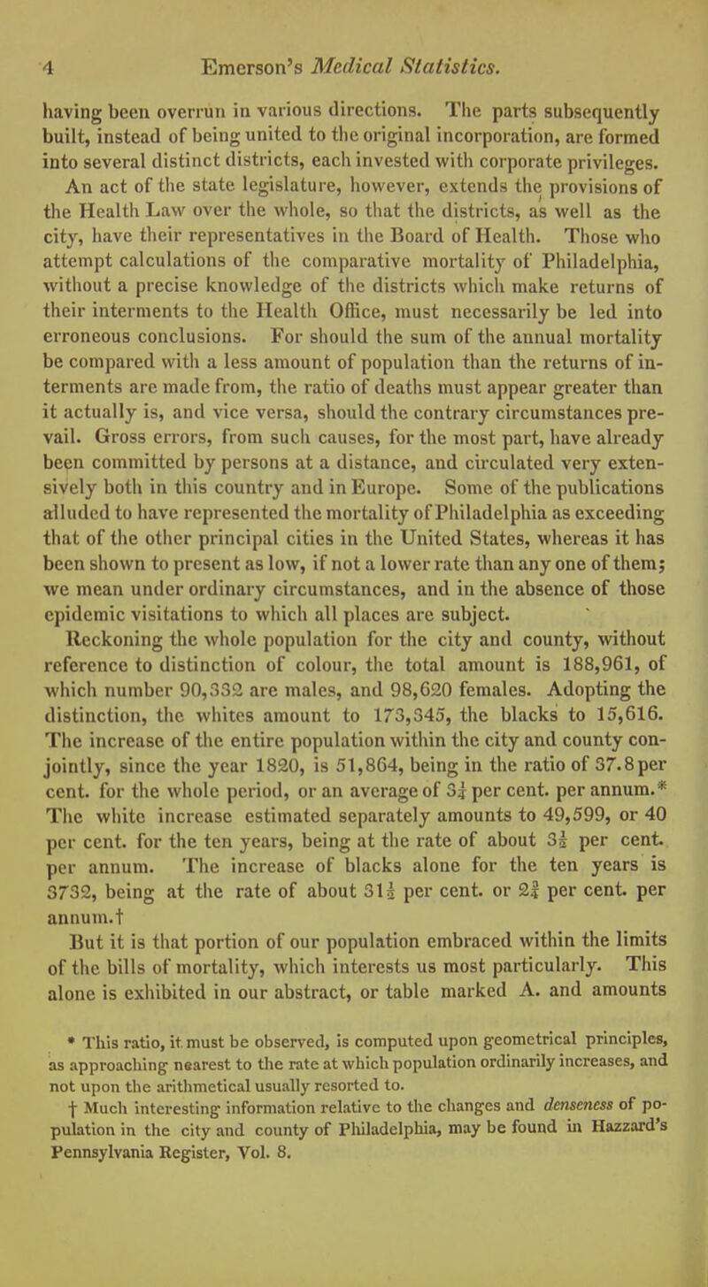 having been overrun in various directions. The parts subsequently built, instead of being united to the original incorporation, are formed into several distinct districts, each invested with corporate privileges. An act of the state legislature, however, extends the provisions of the Health Law over the whole, so that the districts, as well as the city, have their representatives in the Board of Health. Those who attempt calculations of the comparative mortality of Philadelphia, without a precise knowledge of the districts which make returns of their interments to the Health Office, must necessarily be led into erroneous conclusions. For should the sum of the annual mortality be compared with a less amount of population than the returns of in- terments are made from, the ratio of deaths must appear greater than it actually is, and vice versa, should the contrary circumstances pre- vail. Gross errors, from such causes, for the most part, have already been committed by persons at a distance, and circulated very exten- sively both in this country and in Europe. Some of the publications alluded to have represented the mortality of Philadelphia as exceeding that of the other principal cities in the United States, whereas it has been shown to present as low, if not a lower rate than any one of them; we mean under ordinary circumstances, and in the absence of those epidemic visitations to which all places are subject. Reckoning the whole population for the city and county, without reference to distinction of colour, the total amount is 188,961, of which number 90,332 are males, and 98,G20 females. Adopting the distinction, the whites amount to 173,345, the blacks to 15,616. The increase of the entire population within the city and county con- jointly, since the year 1820, is 51,864, being in the ratio of 37.8 per cent, for the whole period, or an average of 3? per cent, per annum.* The white increase estimated separately amounts to 49,599, or 40 per cent, for the ten years, being at the rate of about H per cent, per annum. The increase of blacks alone for the ten years is 3732, being at the rate of about 311 per cent, or 2| per cent, per annum.t But it is that portion of our population embraced within the limits of the bills of mortality, which interests us most particularly. This alone is exhibited in our abstract, or tabic marked A. and amounts • This ratio, it must be observed, is computed upon geometrical principles, as approaching1 nearest to the rate at which population ordinarily increases, and not upon the arithmetical usually resorted to. f Much interesting- information relative to the changes and denscness of po- pulation in the city and county of Philadelphia, may be found in Hazzard's Pennsylvania Register, Vol. 8.