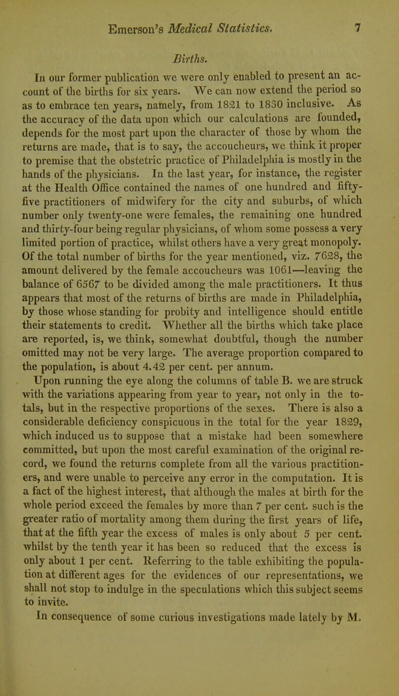 Births. In our former publication wc were only enabled to present an ac- count of the births for six years. We can now extend the period so as to embrace ten years, namely, from 1821 to 1830 inclusive. As the accuracy of the data upon which our calculations are founded, depends for the most part upon the character of those by whom the returns are made, that is to say, the accoucheurs, we think it proper to premise that the obstetric practice of Philadelphia is mostly in the hands of the physicians. In the last year, for instance, the register at the Health Office contained the names of one hundred and fifty- five practitioners of midwifery for the city and suburbs, of which number only twenty-one were females, the remaining one hundred and thirty-four being regular physicians, of whom some possess a very limited portion of practice, whilst others have a very great monopoly. Of the total number of births for the year mentioned, viz. 7628, the amount delivered by the female accoucheurs was 1061—leaving the balance of 6567 to be divided among the male practitioners. It thus appears that most of the returns of births are made in Philadelphia, by those whose standing for probity and intelligence should entitle their statements to credit. Whether all the births which take place are reported, is, we think, somewhat doubtful, though the number omitted may not be very large. The average proportion compared to the population, is about 4.42 per cent, per annum. Upon running the eye along the columns of table B. we are struck with the variations appearing from year to year, not only in the to- tals, but in the respective proportions of the sexes. There is also a considerable deficiency conspicuous in the total for the year 1829, which induced us to suppose that a mistake had been somewhere committed, but upon the most careful examination of the original re- cord, we found the returns complete from all the various practition- ers, and were unable to perceive any error in the computation. It is a fact of the highest interest, that although the males at birth for the whole period exceed the females by more than 7 per cent, such is the greater ratio of mortality among them during the first years of life, that at the fifth year the excess of males is only about 5 per cent, whilst by the tenth year it has been so reduced that the excess is only about 1 per cent. Referring to the table exhibiting the popula- tion at different ages for the evidences of our representations, we shall not stop to indulge in the speculations which this subject seems to invite. In consequence of some curious investigations made lately by M.