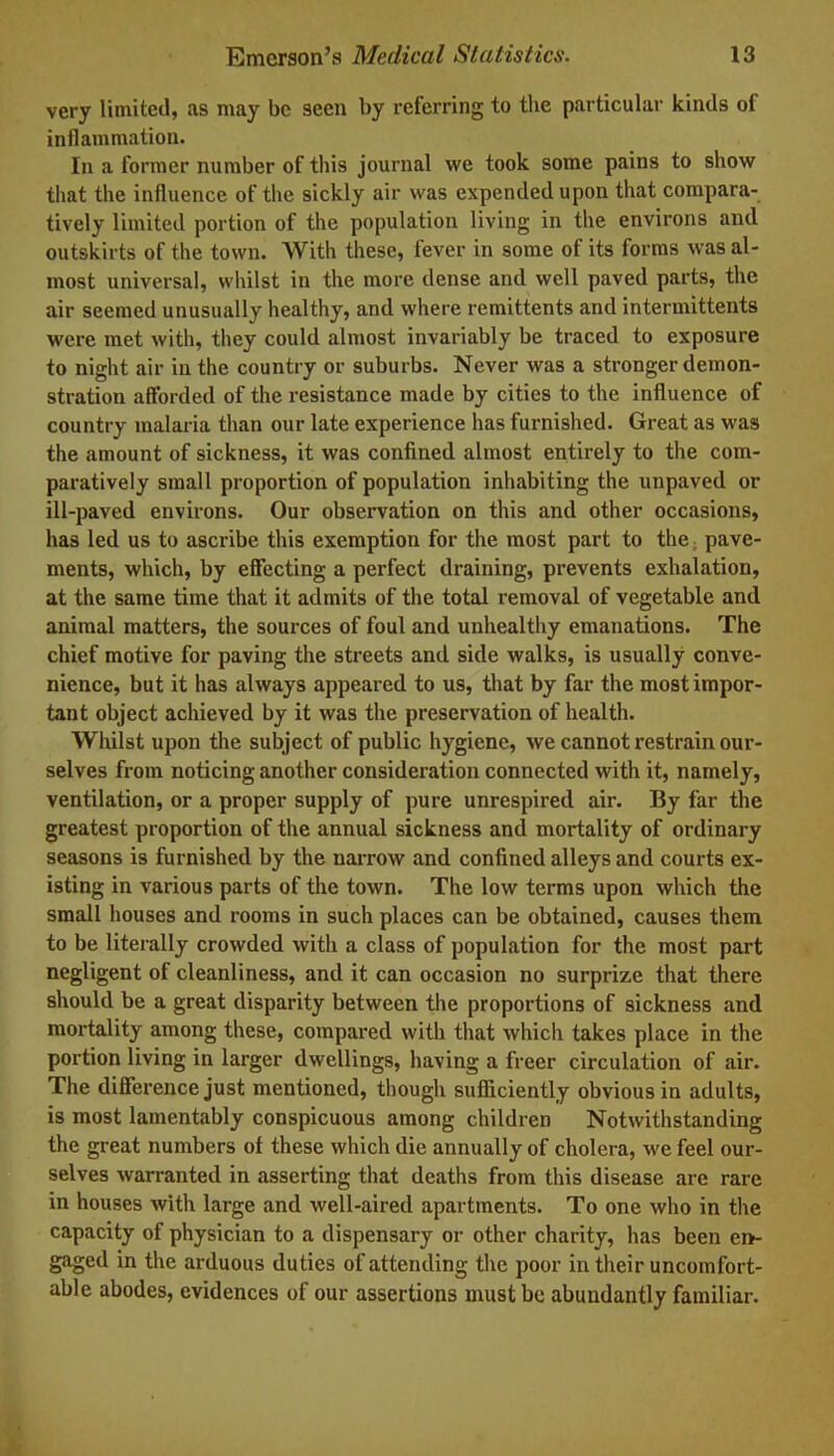 very limited, as may be seen by referring to the particular kinds of inflammation. In a former number of this journal we took some pains to show that the influence of the sickly air was expended upon that compara- tively limited portion of the population living in the environs and outskirts of the town. With these, fever in some of its forms was al- most universal, whilst in the more dense and well paved parts, the air seemed unusually healthy, and where remittents and intermittents were met with, they could almost invariably be traced to exposure to night air in the country or suburbs. Never was a stronger demon- stration afforded of the resistance made by cities to the influence of country malaria than our late experience has furnished. Great as was the amount of sickness, it was confined almost entirely to the com- paratively small proportion of population inhabiting the unpaved or ill-paved environs. Our observation on this and other occasions, has led us to ascribe this exemption for the most part to the. pave- ments, which, by effecting a perfect draining, prevents exhalation, at the same time that it admits of the total removal of vegetable and animal matters, the sources of foul and unhealthy emanations. The chief motive for paving the streets and side walks, is usually conve- nience, but it has always appeared to us, that by far the most impor- tant object achieved by it was the preservation of health. Whilst upon the subject of public hygiene, we cannot restrain our- selves from noticing another consideration connected with it, namely, ventilation, or a proper supply of pure unrespired air. By far the greatest proportion of the annual sickness and mortality of ordinary seasons is furnished by the narrow and confined alleys and courts ex- isting in various parts of the town. The low terms upon which the small houses and rooms in such places can be obtained, causes them to be literally crowded with a class of population for the most part negligent of cleanliness, and it can occasion no surprize that there should be a great disparity between the proportions of sickness and mortality among these, compared with that which takes place in the portion living in larger dwellings, having a freer circulation of air. The difference just mentioned, though sufficiently obvious in adults, is most lamentably conspicuous among children Notwithstanding the great numbers of these which die annually of cholera, we feel our- selves warranted in asserting that deaths from this disease are rare in houses with large and well-aired apartments. To one who in the capacity of physician to a dispensary or other charity, has been en- gaged in the arduous duties of attending the poor in their uncomfort- able abodes, evidences of our assertions must be abundantly familiar.