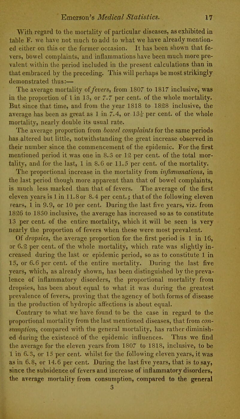 With regard to the mortality of particular diseases, as exhibited in table F. we have not much to add to what we have already mention- ed either on this or the former occasion. It has been shown that fe- vers, bowel complaints, and inflammations have been much more pre- valent within the period included in the present calculations than in that embraced by the preceding. This will perhaps be most strikingly demonstrated thus:— The average mortality offevers, from 1807 to 1817 inclusive, was in the proportion of 1 in 13, or 7.7 per cent, of the whole mortality. But since that time, and from the year 1818 to 1828 inclusive, the average has been as great as 1 in 7.4, or 13g- per cent, of the whole mortality, nearly double its usual rate. The average proportion from bowel complaints for the same periods has altered but little, notwithstanding the great increase observed in their number since the commencement of the epidemic. For the first mentioned period it was one in 8.3 or 12 per cent, of the total mor- tality, and for the last, 1 in 8.6 or 11.5 per cent, of the mortality. The proportional increase in the mortality from inflammations, in the last period though more apparent than that of bowel complaints, is much less marked than that of fevers. The average of the first eleven years is 1 in 11.8 or 8.4 per cent.j that of the following eleven rears, 1 in 9.9, or 10 per cent. During the last five years, viz. from 1826 to 1830 inclusive, the average has increased so as to constitute 13 per cent, of the entire mortality, which it will be seen is very nearly the proportion of fevers when these were most prevalent. Of dropsies, the average proportion for the first period is 1 in 16, or 6.2 per cent, of the whole mortality, which rate was slightly in- creased during the last or epidemic period, so as to constitute 1 in 15, or 6.6 per cent, of the entire mortality. During the last five years, which, as already shown, has been distinguished by the preva- lence of inflammatory disorders, the proportional mortality from dropsies, has been about equal to what it was during the greatest prevalence of fevers, proving that the agency of both forms of disease in the production of hydropic affections is about equal. Contrary to what we have found to be the case in regard to the proportional mortality from the last mentioned diseases, that from con- sumption, compared with the general mortality, has rather diminish- ed during the existence of the epidemic influences. Thus we find the average for the eleven years from 1807 to 1818, inclusive, to be 1 in 6.3, or 15 per cent, whilst for the following eleven years, it was as in 6.8, or 14.6 per cent. During the last five years, that is to say, since the subsidence of fevers and increase of inflammatory disorders, the average mortality from consumption, compared to the general 3