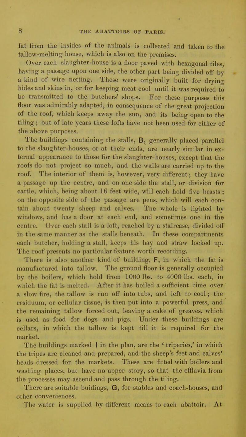fat from the insides of the animals is collected and taken to the tallow-melting house, which is also on the premises. Over each slaughter-house is a floor paved with hexagonal tiles, having a passage upon one side, the other part being divided off by a kind of wire netting. These were originally built for drying hides and skins in, or for keeping meat cool until it was required to be transmitted to the butchers’ shops. For these purposes this floor was admirably adapted, in consequence of the great projection of the roof, which keeps away the sun, and its being open to the tiling; but of late years these lofts have not been used for either of the above purposes. The buildings containing the stalls, B, generally placed parallel to the slaughter-houses, or at their ends, are nearly similar in ex- ternal appearance to those for the slaughter-houses, except that the roofs do not project so mucli, and the walls are carried up to the roof. The interior of them is, however, very different; they have a passage up the centre, and on one side the stall, or division for cattle, which, being about 16 feet wide, will each hold five beasts ; on the opposite side of the passage are pens, which will each con- tain about twenty sheep and calves. The whole is lighted by windows, and has a door at each end, and sometimes one in the centre. Over each stall is a loft, reached by a staircase, divided off in the same manner as the stalls beneath. In these compartments each butcher, holding a stall, keeps his hay and straw locked up. The roof presents no ])articular feature worth recording. There is also another kind of building, F, in which the fat is manufactured into tallow. The ground floor is generally occupied by the boilers, which hold from 1000 lbs. to 4000 lbs. each, in which the fat is melted. After it has boiled a sufficient time over a slow fire, the tallow is run off into tubs, and left to cool; the residuum, or cellular tissue, is then put into a powerful press, and the remaining tallow forced out, leaving a cake of greaves, which is used as food for dogs and pigs. Under these buildings are cellars, in which the tallow is kept till it is required for the market. The buildings marked I in the plan, are the ‘ triperies,’ in which the tripes are cleaned and prepared, and the sheep’s feet and calves’ heads dressed for the markets. These are fitted with boilers and washing places, but have no upper story, so that the effluvia from the processes may ascend and pass through the tiling. There are suitable buidings, G, for stables and coach-houses, and other conveniences. The water is supplied by different means to each abattoir. At