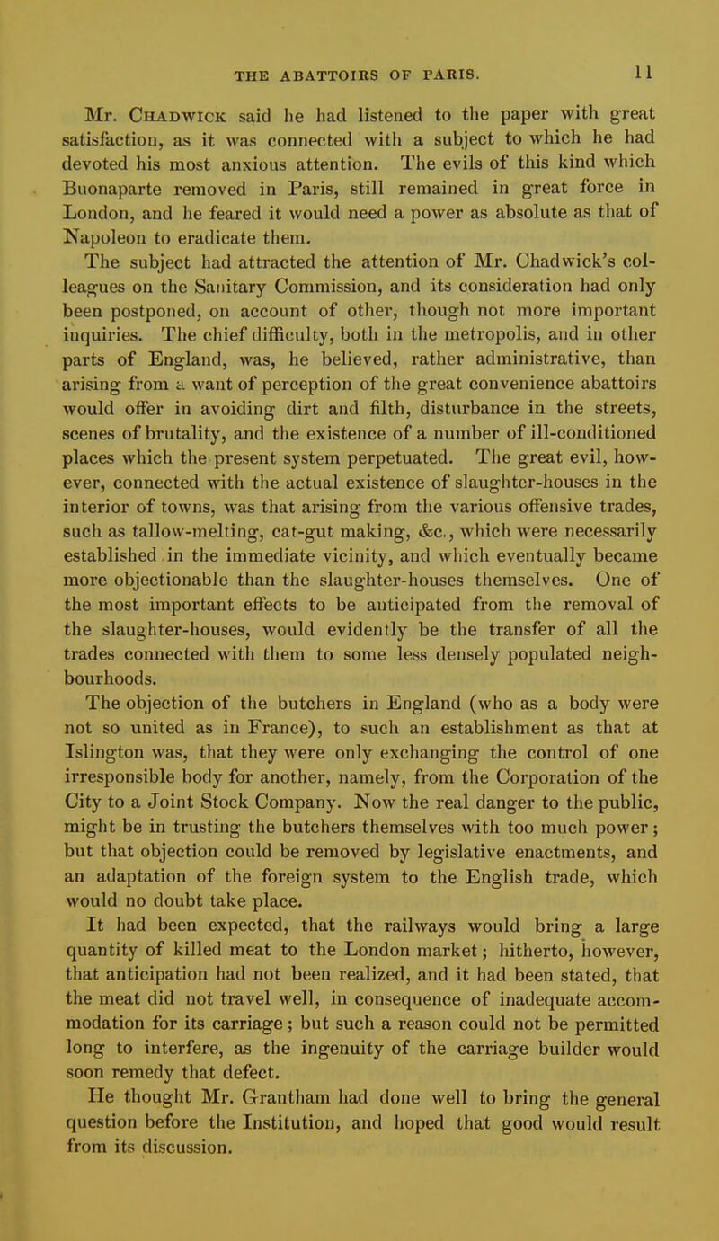 Mr. Chadwick said lie had listened to the paper with great satisfaction, as it was connected witli a subject to which he had devoted his most anxious attention. The evils of this kind which Buonaparte removed in Paris, still remained in great force in London, and he feared it would need a power as absolute as that of Isapoleon to eradicate them. The subject had attracted the attention of Mr. Chadwick’s col- leagues on the Sanitary Commission, and its consideration had only been postponed, on account of other, though not more important inquiries. The chief difficulty, both in the metropolis, and in other parts of England, was, he believed, rather administrative, than arising from a want of perception of the great convenience abattoirs would offer in avoiding dirt and filth, disturbance in the streets, scenes of brutality, and the existence of a number of ill-conditioned places which tlie present system perpetuated. Tlie great evil, how- ever, connected with the actual existence of slaughter-houses in the interior of towns, was that arising from the various offensive trades, such as tallow-melting, cat-gut making, &c., which were necessarily established, in the immediate vicinity, and which eventually became more objectionable than the slaughter-houses themselves. One of the most important effects to be anticipated from the removal of the slaughter-houses, would evidently be the transfer of all the trades connected with them to some less densely populated neigh- bourhoods. The objection of the butchers in England (who as a body were not so united as in France), to such an establishment as that at Islington was, that they were only exchanging the control of one irresponsible body for another, namely, from the Corporation of the City to a Joint Stock Company. Now the real danger to the public, might be in trusting the butchers themselves with too much power; but that objection could be removed by legislative enactments, and an adaptation of the foreign system to the English trade, which would no doubt take place. It had been expected, that the railways would bring a large quantity of killed meat to the London market; hitherto, however, that anticipation had not been realized, and it had been stated, that the meat did not travel well, in consequence of inadequate accom- modation for its carriage; but such a reason could not be permitted long to interfere, as the ingenuity of the carriage builder would soon remedy that defect. He thought Mr. Grantham had done well to bring the general question before the Institution, and hoped that good would result from its discussion.