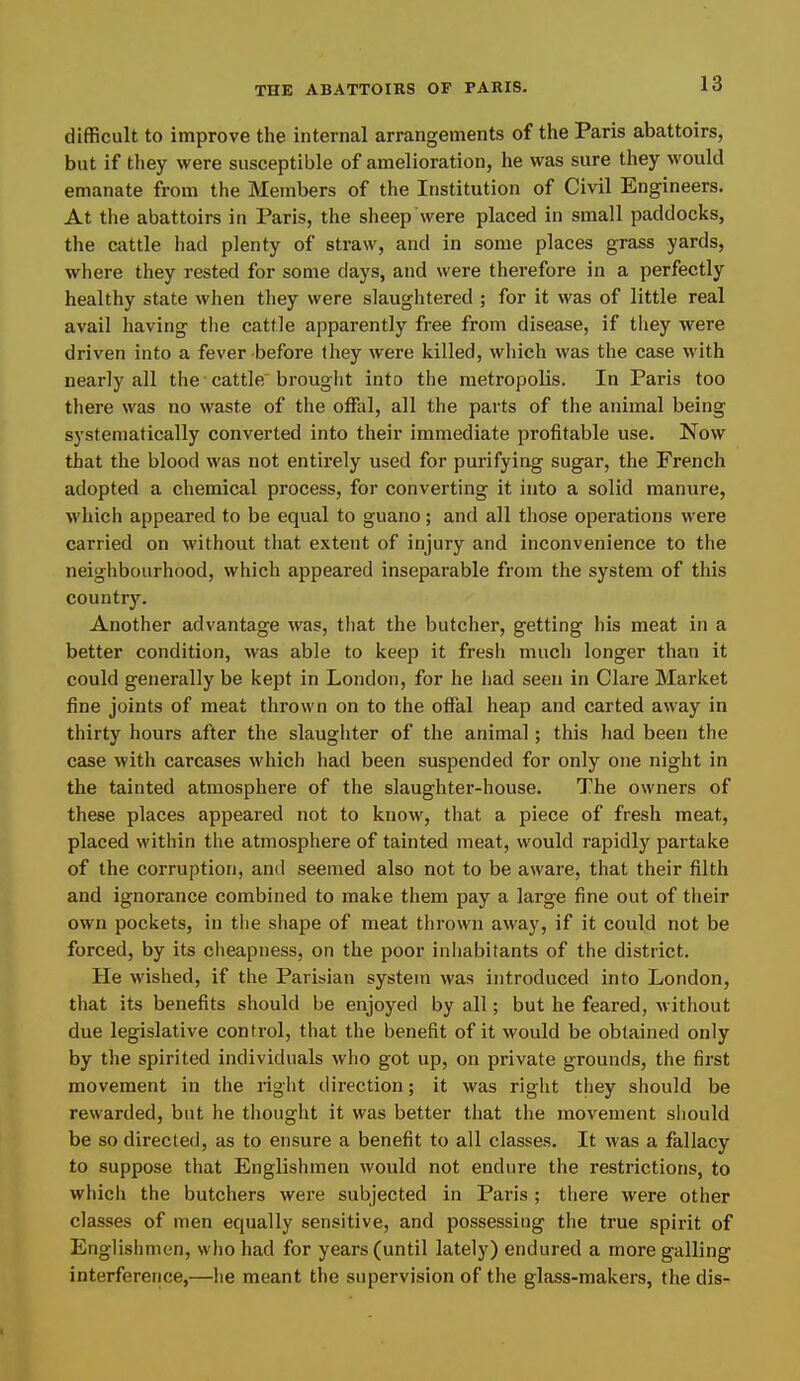 difficult to improve the internal arrangements of the Paris abattoirs, but if they were susceptible of amelioration, he was sure they would emanate from the Members of the Institution of Civil Engineers. At the abattoirs in Paris, the sheep were placed in small paddocks, the cattle had plenty of straw, and in some places grass yards, where they rested for some days, and were therefore in a perfectly healthy state when they were slaughtered ; for it was of little real avail liaving tlie cattle apparently free from disease, if they were driven into a fever-before they were killed, which was the case with nearly all the'cattle'brought into the metropolis. In Paris too there was no waste of the offal, all the parts of the animal being systematically converted into their immediate profitable use. Now that the blood was not entirely used for purifying sugar, the French adopted a chemical process, for converting it into a solid manure, which appeared to be equal to guano; and all those operations were carried on without that extent of injury and inconvenience to the neighbourhood, which appeared inseparable from the system of this country. Another advantage was, that the butcher, getting his meat in a better condition, was able to keep it fresh much longer than it could generally be kept in London, for he had seen in Clare Market fine joints of meat thrown on to the offal heap and carted away in thirty hours after the slaughter of the animal ; this had been the case with carcases which had been suspended for only one night in the tainted atmosphere of the slaughter-house. The owners of these places appeared not to know, that a piece of fresh meat, placed within the atmosphere of tainted meat, would rapidly partake of the corruption, and seemed also not to be aware, that their filth and ignorance combined to make them pay a large fine out of their own pockets, in tlie shape of meat thrown away, if it could not be forced, by its clieapness, on the poor inhabitants of the district. He wished, if the Parisian system was introduced into London, that its benefits should be enjoyed by all; but he feared, without due legislative control, that the benefit of it would be obtained only by the spirited individuals who got up, on private grounds, the first movement in the right direction; it was right they should be rewarded, but he thought it was better that the movement should be so directed, as to ensure a benefit to all classes. It was a fallacy to suppose that Englishmen would not endure the restrictions, to whicli the butchers were subjected in Paris ; there were other classes of men equally sensitive, and possessing the true spirit of Englishmen, who had for years (until lately) endured a more galling interfereiice,—he meant the supervision of the glass-makers, the dis-