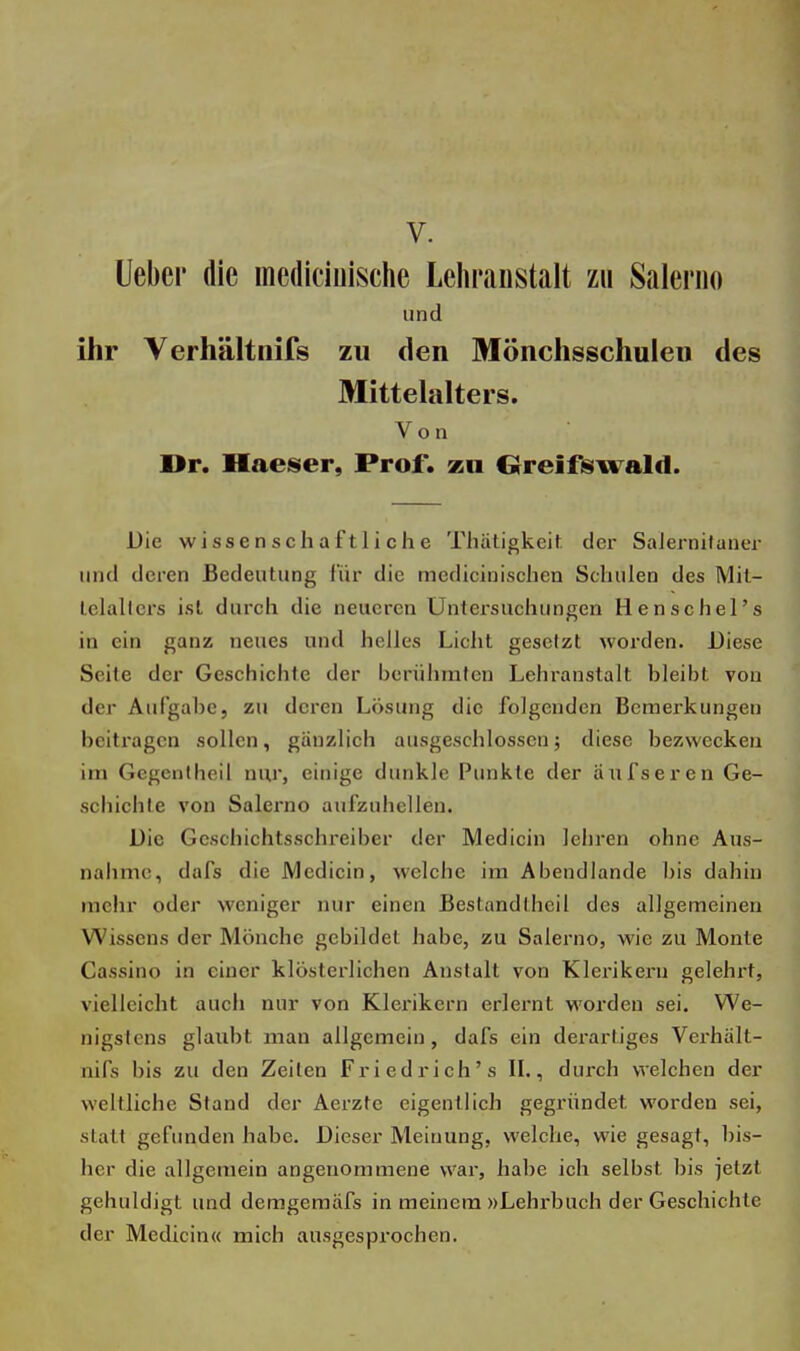 V. Ueber die mediciuische Lehranstalt zu Salerno und ihr Verhältnifs zu den Mönchsschulen des Mittelalters. Von Dr. Haeser, Prof. zu Greifswald. Die wissenschaftliche Thätigkeit der Salernilaner und deren Bedeutung für die medicinischen Schulen des Mit- tclallcrs ist durch die neueren Untersuchungen Henschel's in ein ganz neues und helles Licht gesetzt worden. Diese Seite der Geschichte der berühmten Lehranstalt bleibt von der Aufgabe, zu deren Lösung die folgenden Bemerkungen beitragen sollen, gänzlich ausgeschlossen; diese bezwecken im Gegenlheil nur, einige dunkle Punkte der auf sei* en Ge- schichte von Salerno aufzuhellen. Die Geschichtsschreiber der Medicin lehren ohne Aus- nahme, dafs die Medicin, welche im Abendlande bis dahin mehr oder weniger nur einen Bestandlheil des allgemeinen Wissens der Mönche gebildet habe, zu Salerno, wie zu Monte Cassino in einer klösterlichen Anstalt von Klerikern gelehrt, vielleicht auch nur von Klerikern erlernt worden sei. We- nigstens glaubt man allgemein, dafs ein derartiges Verhält- nifs bis zu den Zeilen Fried rieh's IL, durch welchen der weltliche Stand der Aerzfe eigentlich gegründet worden sei, statt gefunden habe. Dieser Meinung, welche, wie gesagt, bis- her die allgemein angenommene war, habe ich selbst bis jetzt gehuldigt und demgemäfs in meinem »Lehrbuch der Geschichte der Medicin« mich ausgesprochen.