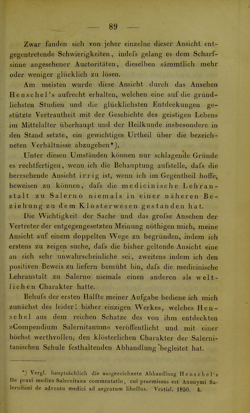 Zwar fanden sich von jeher einzelne dieser Ansicht ent- gegentretende Schwierigkeiten, indefs gelang es dem Scharf- sinne angesehener Auctoritäten, dieselben sämmtlich mehr oder weniger glücklich zu lösen. Am meisten wurde diese Ansicht durch das Ansehen Henschel's aufrecht erhalten, welchen eine auf die gründ- lichsten Studien und die glücklichsten Entdeckungen ge- stützte Vertrautheit mit der Geschichte des geistigen Lebens im Mittelalter überhaupt und der Heilkunde insbesondere in den Stand setzte, ein gewichtiges Urtheil über die bezeich- neten Verhältnisse abzugeben*). Unter diesen Umständen können nur schlagende Gründe es rechtfertigen, wenn ich die Behauptung aufstelle, dafs die herrschende Ansicht irrig ist, wenn ich im Gegentheil hoffe, beweisen zu können, dafs die medicinische Lehran- stalt zu Salerno niemals in einer näheren Be- ziehung zu dem Klosterwesen gestanden hat. Die Wichtigkeit der Sache und das grofse Ansehen der Vertreter der entgegengesetzten Meinung nöthigen mich, meine Ansicht auf einem doppellen Wege zu begründen, indem ich erstens zu zeigen suche, dafs die bisher geltende Ansicht eine an sich sehr unwahrscheinliche sei, zweitens indem ich den posiliven Beweis zu liefern bemüht bin, dafs die medicinische Lehranstalt zu Salerno niemals einen anderen als welt- lichen Charakter hatte. Behufs der ersten Hälfte meiner Aufgabe bediene ich mich zunächst des leider! bisher einzigen Werkes, welches Hen- schel aus dem reichen Schatze des von ihm entdeckten »Compendium Salernitanum« veröffentlicht und mit einer höchst werthvollen, den klösterlichen Charakter der Salerni- tanischen Schule festhaltenden Abhandlung'begleitet hat. *) Vergl. hauptsächlich die ausgezeichnete Abhandlung Henschel's De praxi raedica Salernitana commentatio, cui praemissus est Anonymi Sa- lernitani de adventu medici ad aegrotum libellus. Vratisl. 1850. 4.