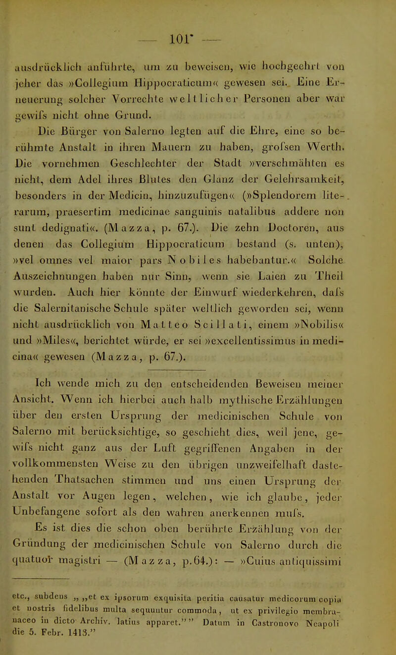 — lor - ausdrücklich anführte, um zu beweisen, wie hochgeehrt von jeher das »Collegium Hipp oeraticum« gewesen sei. Eine Er- neuerung solcher Vorrechte weltlicher Personen aber war gewifs nicht ohne Grund. Die Bürger von Salerno legten auf die Ehre, eine so be- rühmte Anstalt iu ihren Mauern zu haben, grofsen Werth. Die vornehmen Geschlechter der Stadt »verschmähten es nicht, dem Adel ihres Blutes den Glanz der Gelehrsamkeit, besonders in der Medicin, hinzuzufügen« (»Splendorem lite- rarum, praesertim medicinae sanguinis natalibus addere non sunt dedignati«. (Mazza, p. 67.). Die zehn Doctoren, aus denen das Collegium Hippocralicum bestand (s. unten), »vel omnes vel maior pars Nobiles habebantur.« Solche Auszeichnungen haben nur Sinn, wenn sie Laien zu Theil wurden. Auch hier könnte der Einwurf wiederkehren, dafs die Salernitanische Schule später welllich geworden sei, wenn nicht ausdrücklich von Matteo Scilla ti, einem »INobilis« und »Miles«, berichtet würde, er sei »excelientissimus inmedi- cina« gewesen (Mazza, p. 67.). Ich wende mich zu den entscheidenden Beweisen meiner Ansicht. Wenn ich hierbei auch halb mythische Erzählungen über den ersten Ursprung der medicinischen Schule von Salerno mit berücksichtige, so geschieht dies, weil jene, ge- wifs nicht ganz aus der Luft gegriffenen Angaben in der vollkommensten Weise zu den übrigen unzweifelhaft daste- henden Thatsachen stimmen und uns einen Ursprung der Anstalt vor Augen legen, welchen, wie ich glaube, jeder Unbefangene sofort als den wahren anerkennen mul's. Es ist dies die schon oben berührte Erzählung von der Gründung der medicinischen Schule von Salerno durch die quatuor magistri — (Mazza, p.64.): — »Cuius anlicpiissimi etc., subdens „ „et ex ipsorum exquisita peritia causatur medicorum copia et uostris lidelibus multa sequuutur coramoda, ut ex privilegio membra- naceo iu dicto Archiv. ]atius apparet. Datum in Castronovo Neapoli