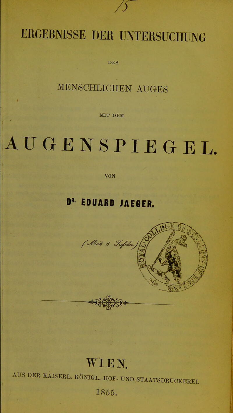 ERGEBNISSE DER UNTERSUCHUNG DES MENSCHLICHEN AUG-ES MIT DEM AUGENSPIEGEL. VON EDUARD JAEGER. WIEN. KAISERL. KÖNIGL. HOF- UND STAATSDRUCKEREI. 1855.