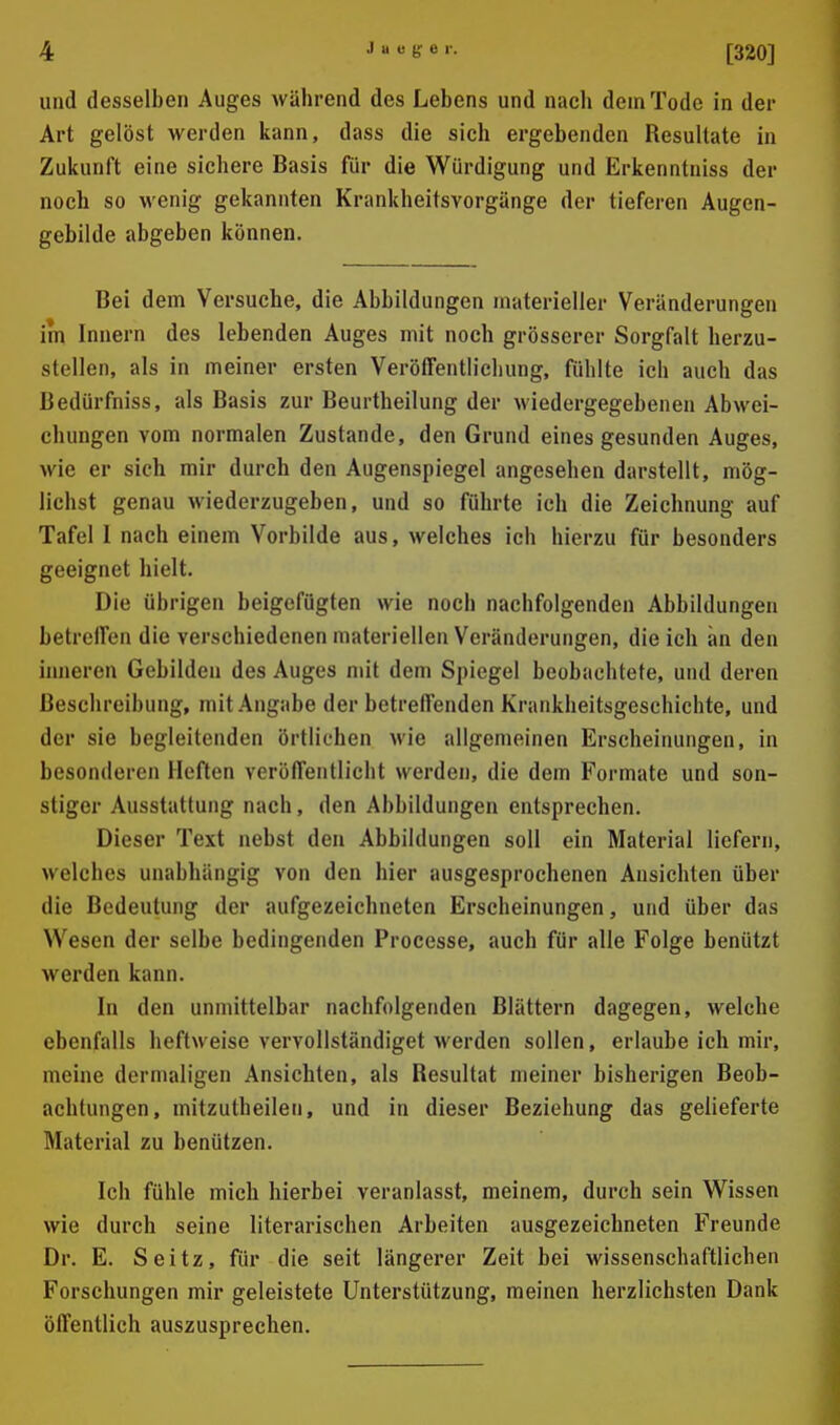 und desselben Auges während des Lebens und nach dem Tode in der Art gelöst werden kann, dass die sich ergebenden Resultate in Zukunft eine sichere Basis für die Würdigung und Erkenntniss der noch so wenig gekannten Krankheitsvorgünge der tieferen Augen- gebilde abgeben können. Bei dem Versuche, die Abbildungen materieller Veränderungen im Innern des lebenden Auges mit noch grösserer Sorgfalt herzu- stellen, als in meiner ersten Veröffentlichung, fühlte ich auch das Bedürfniss, als Basis zur Beurtheilung der wiedergegebenen Abwei- chungen vom normalen Zustande, den Grund eines gesunden Auges, wie er sieh mir durch den Augenspiegel angesehen darstellt, mög- lichst genau M'iederzugeben, und so führte ich die Zeichnung auf Tafel I nach einem Vorbilde aus, welches ich hierzu für besonders geeignet hielt. Die übrigen beigefügten wie noch nachfolgenden Abbildungen betreffen die verschiedenen materiellen Veränderungen, die ich an den inneren Gebilden des Auges mit dem Spiegel beobachtete, und deren Beschreibung, mit Angabe der betreffenden Krankheitsgeschichte, und der sie begleitenden örtlichen wie allgemeinen Erscheinungen, in besonderen Heften veröffentlicht werden, die dem Formate und son- stiger Ausstattung nach, den Abbildungen entsprechen. Dieser Text nebst den Abbildungen soll ein Material liefern, welches unabhängig von den hier ausgesprochenen Ansichten über die Bedeutung der aufgezeichneten Erscheinungen, und über das Wesen der selbe bedingenden Processe, auch für alle Folge benützt werden kann. In den unmittelbar nachfolgenden Blättern dagegen, welche ebenfalls heftweise vervollständiget werden sollen, erlaube ich mir, meine dermaligen Ansichten, als Resultat meiner bisherigen Beob- achtungen, mitzutheilen, und in dieser Beziehung das gelieferte Material zu benützen. Ich fühle mich hierbei veranlasst, meinem, durch sein Wissen wie durch seine literarischen Arbeiten ausgezeichneten Freunde Dr. E. Seitz, für die seit längerer Zeit bei wissenschaftlichen Forschungen mir geleistete Unterstützung, meinen herzlichsten Dank öffentlich auszusprechen.