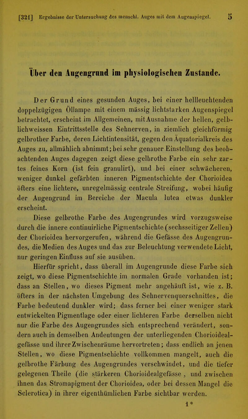 tber den Angengraiid im physiologischen Zustande. Der Grund eines gesunden Auges, bei einer hellleuchtenden doppelzügigen Öllampe mit einem massig lichtstarken Augenspiegel betrachtet, erscheint im Allgemeinen, mitAusnahme der hellen, gelb- lichweissen Eintrittsstelle des Sehnerven, in ziemlich gleichförmig gelbrother Farbe, deren Liclitintensität, gegen den Äquatorialkreis des Auges zu, allmählich abnimmt; bei sehr genauer Einstellung des beob- achtenden Auges dagegen zeigt diese gelbrothe Farbe ein sehr zar- tes feines Korn (ist fein granulirt), und bei einer schwächeren, weniger dunkel gefärbten inneren Pigmentschichte der Chorioidea öfters eine lichtere, unregelmässig centrale Streifung, wobei häufig der Augengrund im Bereiche der Macula lutea etwas dunkler erscheint. Diese gelbrothe Farbe des Augengrundes wird vorzugsweise durch die innere continuirliche Pigmentschichte (sechsseitiger Zellen) der Chorioidea hervorgerufen, während die Gefässe des Augengrun- des, die Medien des Auges und das zur Beleuchtung verwendete Licht, nur geringen Einfluss auf sie ausüben. Hierfür spricht, dass überall im Augengrunde diese Farbe sich zeigt, Avo diese Pigmentschichte im normalen Grade vorhanden ist; dass an Stellen, wo dieses Pigment mehr angehäuft ist, wie z. B. öfters in der nächsten Umgebung des Sehnervenquerschnittes, die Farbe bedeutend dunkler wird; dass ferner bei einer weniger stark entwickelten Pigmentlage oder einer lichteren Farbe derselben nicht nur die Farbe des Augengrundes sich entsprechend verändert, son- dern auch in demselben Andeutungen der unterliegenden Chorioideal- gefässe und ihrer Zwischenräume hervortreten; dass endlich an jenen Stellen, wo diese Pigmentschichte vollkommen mangelt, auch die gelbrothe Färbung des Augengrundes verschwindet, und die tiefer gelegenen Theile (die stärkeren Chorioidealgefässe , und zwischen ihnen das Stromapigment der Chorioidea, oder bei dessen Mangel die Sclerotica) in ihrer eigenthümlichen Farbe sichtbar werden. 1*