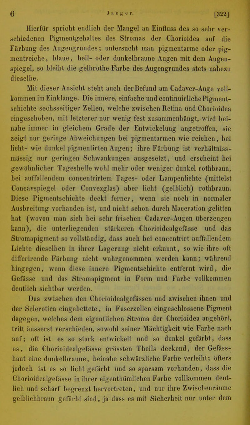 Hierfür spricht endlich der Mangel an Einfluss des so sehr ver- schiedenen Piginentgehaltes des Stromas der Chorioidea auf die Färbung des Augengrundes; untersucht man pigmentarme oder pig- mentreiche, blaue, hell-oder dunkelbraune Augen mit dem Augen- spiegel, so bleibt die gelbrothe Farbe des Augengrundes stets nahezu dieselbe. Mit dieser Ansicht steht auch der Befund am Cadaver-Auge voll- kommen im Einklänge. Die innere, einfache und continuirliche Pigment- schichte sechsseitiger Zellen, welche zwischen Retina und Chorioidea eingeschoben, mit letzterer nur wenig fest zusammenhängt, wird bei- nahe immer in gleichem Grade der Entwickelung angetroflen, sie zeigt nur geringe Abweichungen bei pigmentarmen wie reichen, bei licht- wie dunkel pigmentirten Augen; ihre Färbung ist verliältniss- mässig nur geringen Schwankungen ausgesetzt, und erscheint bei gewöhnlicher Tageshelle wohl mehr oder weniger dunkel rothbraun, bei auffallendem concentrirtem Tages- oder Lampenlichte (mitfeist Concavspiegel oder Convexglas) aber licht (gelblich) rothbraun. Diese Pigmentschichte deckt ferner, wenn sie noch in normaler Ausbreitung vorhanden ist, und nicht schon durch Maceration gelitten hat (wovon man sich bei sehr frischen Cadaver-Augen überzeugen kann), die unterliegenden stärkeren Chorioidealgefässe und das Stromapigment so vollständig, dass auch bei concentrirt auffallendem Lichte dieselben in ihrer Lagerung nicht erkannt, so wie ihre oft dilferirende Färbung nicht wahrgenommen werden kann; während hingegen, wenn diese innere Pigmentschichte entfernt wird, die Gefässe und das Stromapigment in Form und Farbe vollkommen deutlich sichtbar werden. Das zwischen den Chorioidealgefässen und zwischen ihnen und der Sclerotica eingebettete, in Faserzellen eingeschlossene Pigment dagegen, welches dem eigentlichen Stroma der Chorioidea angehört, tritt äusserst verschieden, sowohl seiner Mächtigkeit wie Farbe nach auf; oft ist es so stark entwickelt und so dunkel gefärbt, dass es, die Chorioidealgefässe grössten Theils deckend, der Gefäss- haut eine dunkelbraune, beinahe schwärzliche Farbe verleiht; öfters jedoch ist es so licht gefärbt mid so sparsam vorhanden, dass die Chorioidealgefässe in ihrer eigenthümlichen Farbe vollkommen deut- lich und scharf begrenzt hervortreten, und nur ihre Zwischenräume gelblichbraun gefärbt sind, ja dass es mit Sicherheit nur unter dem