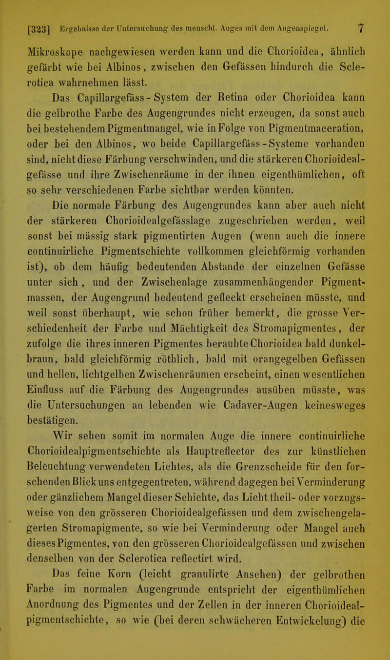 Mikroskope nachgewiesen werden kann und die Cliorioidea, ähnlich gefärbt wie bei Albinos, zwischen den Gefässen hindurch die Scle- rotica wahrnehmen lässt. Das Capillargefäss-System der Retina oder Chorioidea kann die gelbrothe Farbe des Augengrundes nicht erzeugen, da sonst auch bei bestehendem Pigmentmangel, wie in Folge von Pigmentmaceration, oder bei den Albinos, wo beide Capillargefäss-Systeme vorhanden sind, nicht diese Färbung verschwinden, und die stärkeren Chorioideal- gefässe und ihre Zwischenräume in der ihnen eigenthümlichen, oft so sehr verschiedenen Farbe sichtbar werden könnten. Die normale Färbung des Augengrundes kann aber auch nicht der stärkeren Chorioidealgefässlage zugeschrieben werden, weil sonst bei mässig stark pigmentirten Augen (wenn auch die innere continuirliche Pigmentschichte vollkommen gleichförmig vorhanden ist), ob dem häufig bedeutenden Abstände der einzelnen Gefässe unter sich , und der Zwischenlage zusammenhängender Pigment- massen, der Augengrund bedeutend gefleckt erscheinen müsste, und weil sonst überhaupt, wie schon früher bemerkt, die grosse Ver- schiedenheit der Farbe und Mächtigkeit des Stromapigmentes, der zufolge die ihres inneren Pigmentes beraubte Chorioidea bald dunkel- braun, bald gleichförmig röthlich, bald mit orangegelben Gefässen und hellen, lichtgelben Zwischenräumen erscheint, einen wesentlichen Einfluss auf die Färbung des Augengrundes ausüben müsste, was die Untersuchungen an lebenden wie Cadaver-Augen keinesweges bestätigen. Wir sehen somit im normalen Auge die innere continuirliche Chorioidealpigmentschichte als Hauptreflector des zur künstlichen Beleuchtung verwendeten Lichtes, als die Grenzscheide für den for- schenden Blick uns entgegentreten, während dagegen bei Verminderung oder gänzlichem Mangel dieser Schichte, das Licht theil- oder vorzugs- weise von den grösseren Chorioidealgefässen und dem zwischengela- gerten Stromapigmente, so wie bei Verminderung oder Mangel auch dieses Pigmentes, von den grösseren Chorioidealgefässen und zwischen denselben von der Sclerotica reflectirt wird. Das feine Korn (leicht granulirte Ansehen) der gelbrothen Farbe im normalen Augengruude entspricht der eigenthümlichen Anordnung des Pigmentes und der Zellen in der inneren Chorioideal- pigmentschichte, so wie (bei deren schwächeren Entwickelung) die