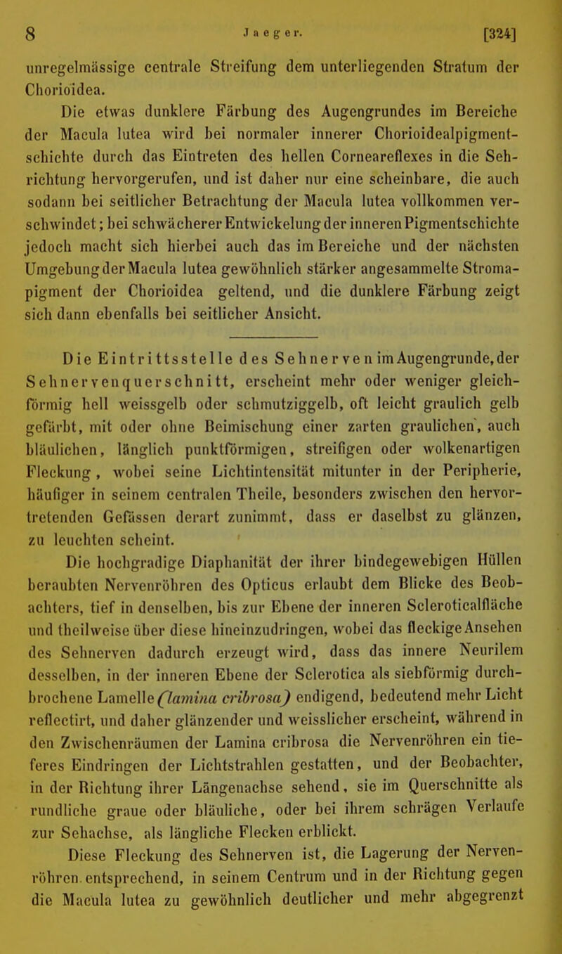 iinregelmässige centrale Streifung dem unterliegenden Stratum der Cliorioidea. Die etwas dunklere Färbung des Augengrundes im Bereiche der Macula lutea wird bei normaler innerer Chorioidealpigment- schichte durch das Eintreten des hellen Corneareflexes in die Seh- richtung hervorgerufen, und ist daher nur eine scheinbare, die auch sodann bei seitlicher Betrachtung der Macula lutea vollkommen ver- schwindet ; bei schwächerer Entwickelung der inneren Pigmentschichte jedoch macht sich hierbei auch das im Bereiche und der nächsten Umgebung der Macula lutea gewöhnlich stärker angesammelte Stroma- pigment der Chorioidea geltend, und die dunklere Färbung zeigt sich dann ebenfalls bei seitlicher Ansicht. Die Eintrittsstelle des Seh nerven im Augengrunde,der Sehnervenquerschnitt, erscheint mehr oder weniger gleich- förmig hell weissgelb oder schmutziggelb, oft leicht graulich gelb gefärbt, mit oder ohne Beimischung einer zarten graulichen, auch bläulichen, länglich punktförmigen, streifigen oder wolkenartigen Fleckung , wobei seine Lichtintensität mitunter in der Peripherie, häufiger in seinem centralen Theile, besonders zwischen den hervor- tretenden Gefässen derart zunimmt, dass er daselbst zu glänzen, zu leuchten scheint. Die hochgradige Diaphanität der ihrer bindegewebigen Hüllen beraubten Nervenröhren des Opticus erlaubt dem Blicke des Beob- achters, tief in denselben, bis zur Ebene der inneren Scleroticalfläche und theilweise über diese hineinzudringen, wobei das fleckige Ansehen des Sehnerven dadurch erzeugt wird, dass das innere Neurilem desselben, in der inneren Ebene der Sclerotica als siebförmig durch- brochene Lamelle (7a?m'rta cribrosa) endigend, bedeutend mehr Licht reflectirt, und daher glänzender und weisslicher erscheint, während in den Zwischenräumen der Lamina cribrosa die Nervenröhren ein tie- feres Eindringen der Lichtstrahlen gestatten, und der Beobachter, in der Bichtung ihrer Längenachse sehend, sie im Querschnitte als rundliche graue oder bläuliche, oder bei ihrem schrägen Verlaufe zur Sehachse, als längliche Flecken erblickt. Diese Fleckung des Sehnerven ist, die Lagerung der Nerven- röhron. entsprechend, in seinem Centrum und in der Bichtung gegen die Macula lutea zu gewöhnlich deutlicher und mehr abgegrenzt